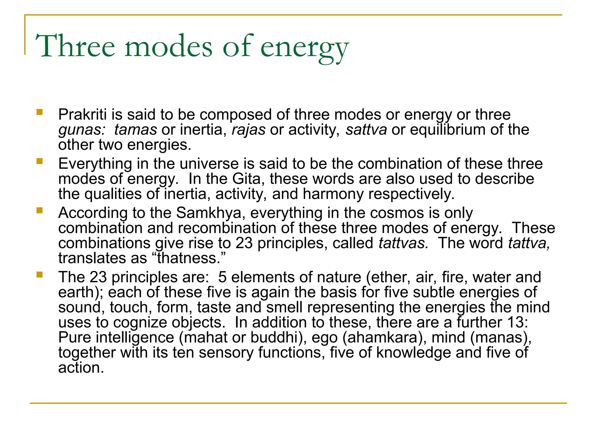 Three modes of energy
 Prakriti is said to be composed of three modes or energy or three
gunas: tamas or inertia, rajas or activity, sattva or equilibrium of the
other two energies.
 Everything in the universe is said to be the combination of these three
modes of energy. In the Gita, these words are also used to describe
the qualities of inertia, activity, and harmony respectively.
 According to the Samkhya, everything in the cosmos is only
combination and recombination of these three modes of energy. These
combinations give rise to 23 principles, called tattvas. The word tattva,
translates as “thatness.”
 The 23 principles are: 5 elements of nature (ether, air, fire, water and
earth); each of these five is again the basis for five subtle energies of
sound, touch, form, taste and smell representing the energies the mind
uses to cognize objects. In addition to these, there are a further 13:
Pure intelligence (mahat or buddhi), ego (ahamkara), mind (manas),
together with its ten sensory functions, five of knowledge and five of
action.
 