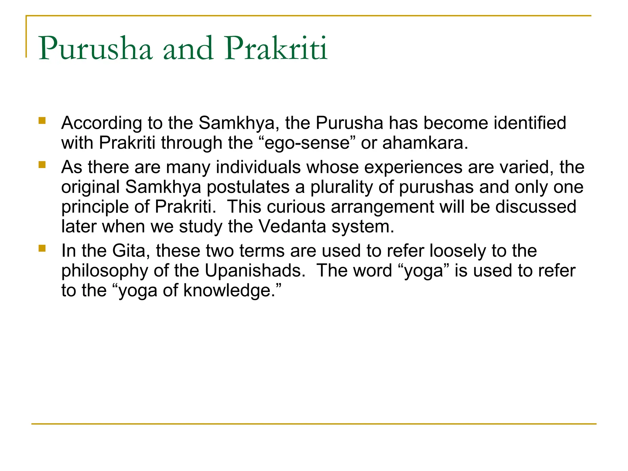 Purusha and Prakriti
 According to the Samkhya, the Purusha has become identified
with Prakriti through the “ego-sense” or ahamkara.
 As there are many individuals whose experiences are varied, the
original Samkhya postulates a plurality of purushas and only one
principle of Prakriti. This curious arrangement will be discussed
later when we study the Vedanta system.
 In the Gita, these two terms are used to refer loosely to the
philosophy of the Upanishads. The word “yoga” is used to refer
to the “yoga of knowledge.”
 