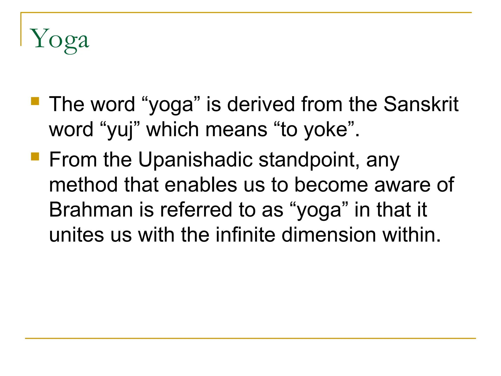 Yoga
 The word “yoga” is derived from the Sanskrit
word “yuj” which means “to yoke”.
 From the Upanishadic standpoint, any
method that enables us to become aware of
Brahman is referred to as “yoga” in that it
unites us with the infinite dimension within.
 