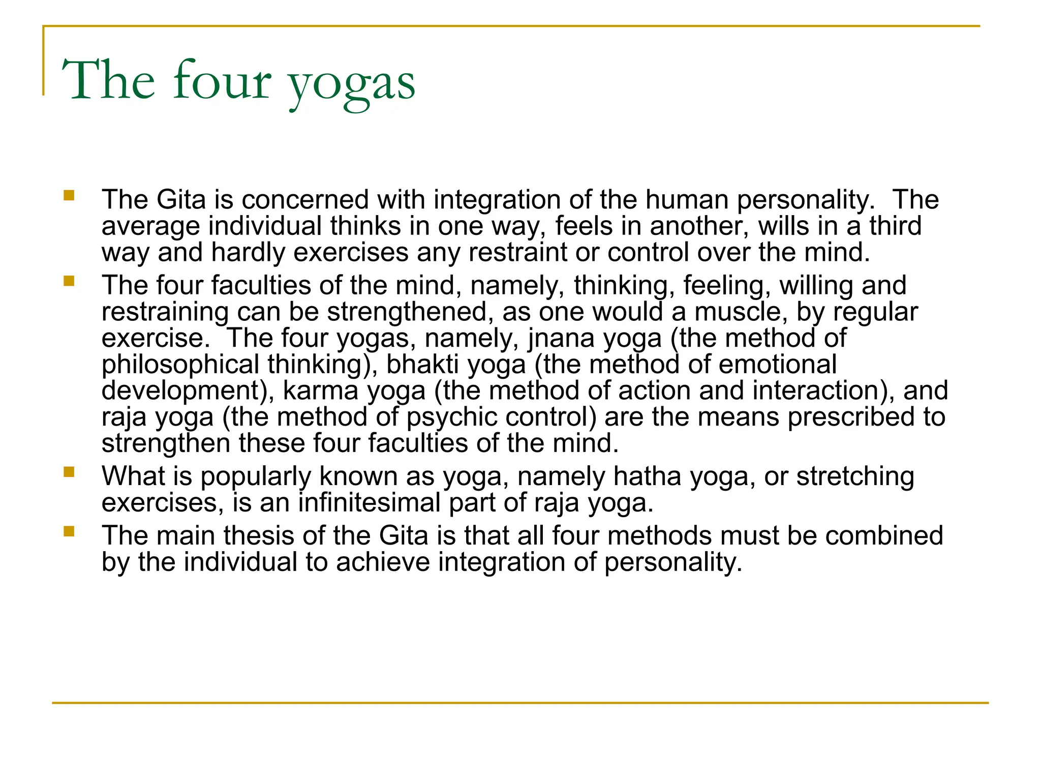 The four yogas
 The Gita is concerned with integration of the human personality. The
average individual thinks in one way, feels in another, wills in a third
way and hardly exercises any restraint or control over the mind.
 The four faculties of the mind, namely, thinking, feeling, willing and
restraining can be strengthened, as one would a muscle, by regular
exercise. The four yogas, namely, jnana yoga (the method of
philosophical thinking), bhakti yoga (the method of emotional
development), karma yoga (the method of action and interaction), and
raja yoga (the method of psychic control) are the means prescribed to
strengthen these four faculties of the mind.
 What is popularly known as yoga, namely hatha yoga, or stretching
exercises, is an infinitesimal part of raja yoga.
 The main thesis of the Gita is that all four methods must be combined
by the individual to achieve integration of personality.
 