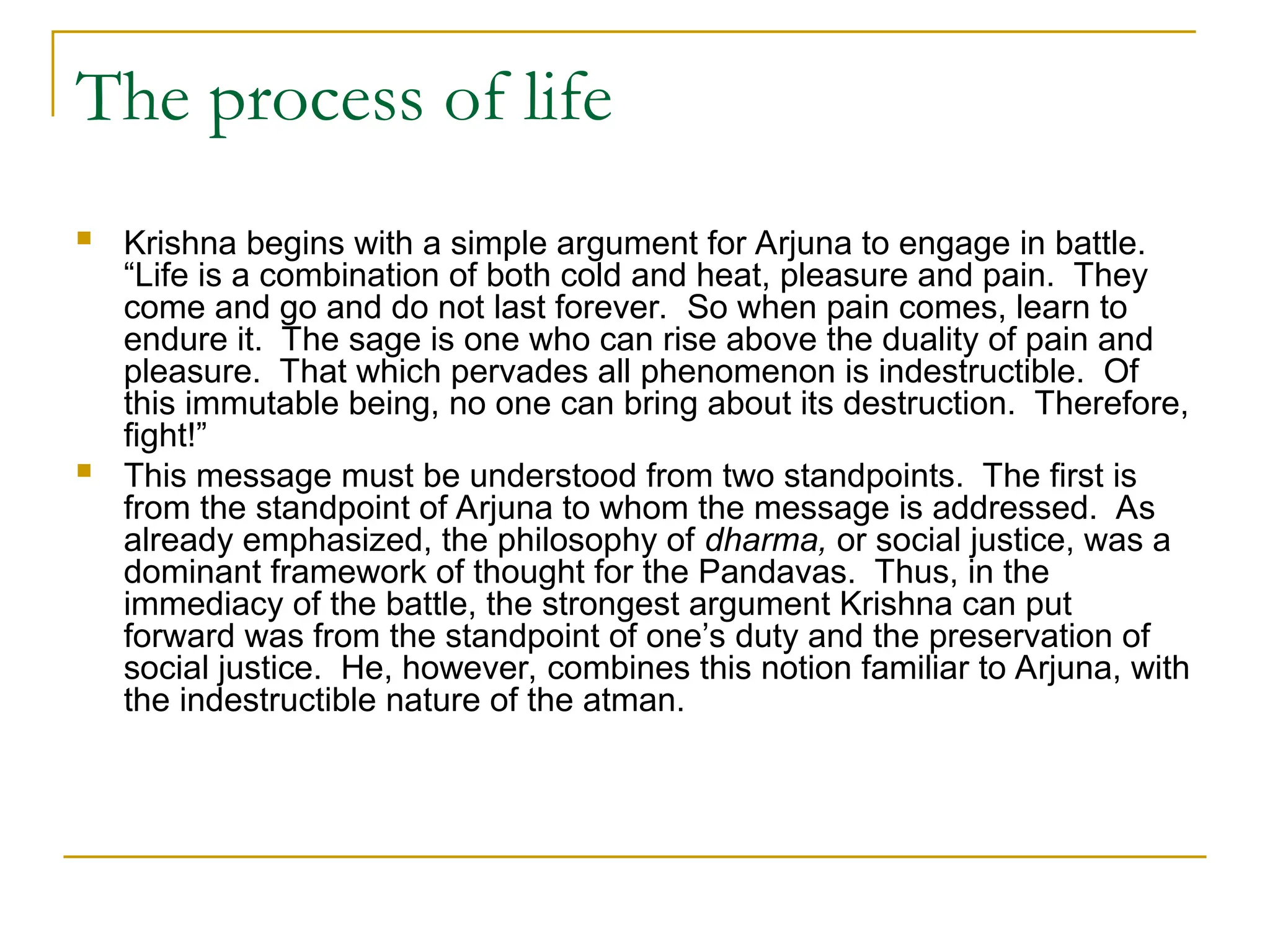 The process of life
 Krishna begins with a simple argument for Arjuna to engage in battle.
“Life is a combination of both cold and heat, pleasure and pain. They
come and go and do not last forever. So when pain comes, learn to
endure it. The sage is one who can rise above the duality of pain and
pleasure. That which pervades all phenomenon is indestructible. Of
this immutable being, no one can bring about its destruction. Therefore,
fight!”
 This message must be understood from two standpoints. The first is
from the standpoint of Arjuna to whom the message is addressed. As
already emphasized, the philosophy of dharma, or social justice, was a
dominant framework of thought for the Pandavas. Thus, in the
immediacy of the battle, the strongest argument Krishna can put
forward was from the standpoint of one’s duty and the preservation of
social justice. He, however, combines this notion familiar to Arjuna, with
the indestructible nature of the atman.
 