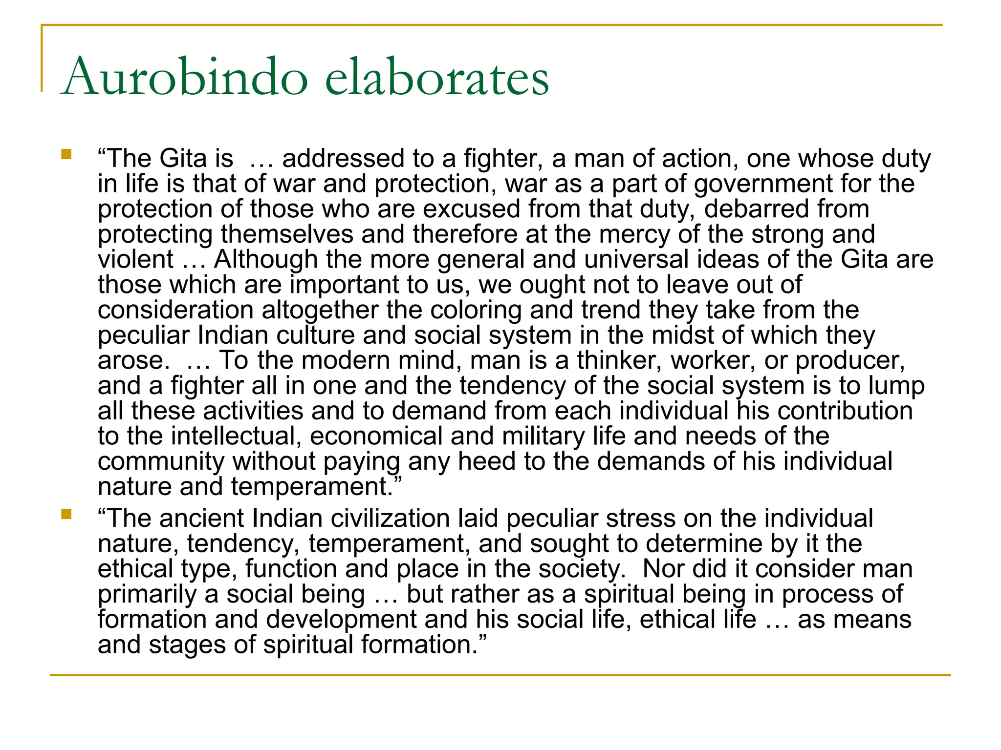 Aurobindo elaborates
 “The Gita is … addressed to a fighter, a man of action, one whose duty
in life is that of war and protection, war as a part of government for the
protection of those who are excused from that duty, debarred from
protecting themselves and therefore at the mercy of the strong and
violent … Although the more general and universal ideas of the Gita are
those which are important to us, we ought not to leave out of
consideration altogether the coloring and trend they take from the
peculiar Indian culture and social system in the midst of which they
arose. … To the modern mind, man is a thinker, worker, or producer,
and a fighter all in one and the tendency of the social system is to lump
all these activities and to demand from each individual his contribution
to the intellectual, economical and military life and needs of the
community without paying any heed to the demands of his individual
nature and temperament.”
 “The ancient Indian civilization laid peculiar stress on the individual
nature, tendency, temperament, and sought to determine by it the
ethical type, function and place in the society. Nor did it consider man
primarily a social being … but rather as a spiritual being in process of
formation and development and his social life, ethical life … as means
and stages of spiritual formation.”
 