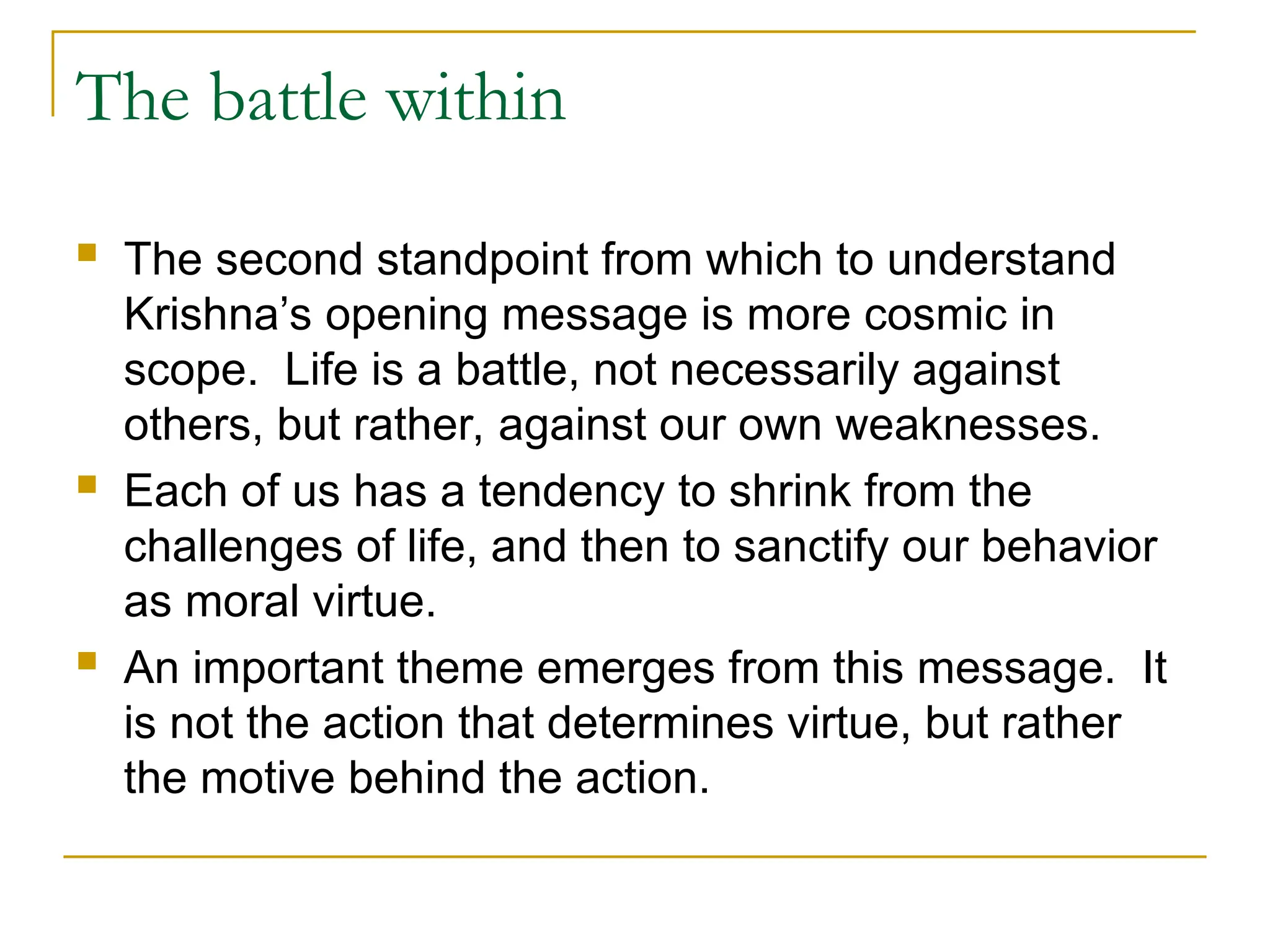 The battle within
 The second standpoint from which to understand
Krishna’s opening message is more cosmic in
scope. Life is a battle, not necessarily against
others, but rather, against our own weaknesses.
 Each of us has a tendency to shrink from the
challenges of life, and then to sanctify our behavior
as moral virtue.
 An important theme emerges from this message. It
is not the action that determines virtue, but rather
the motive behind the action.
 
