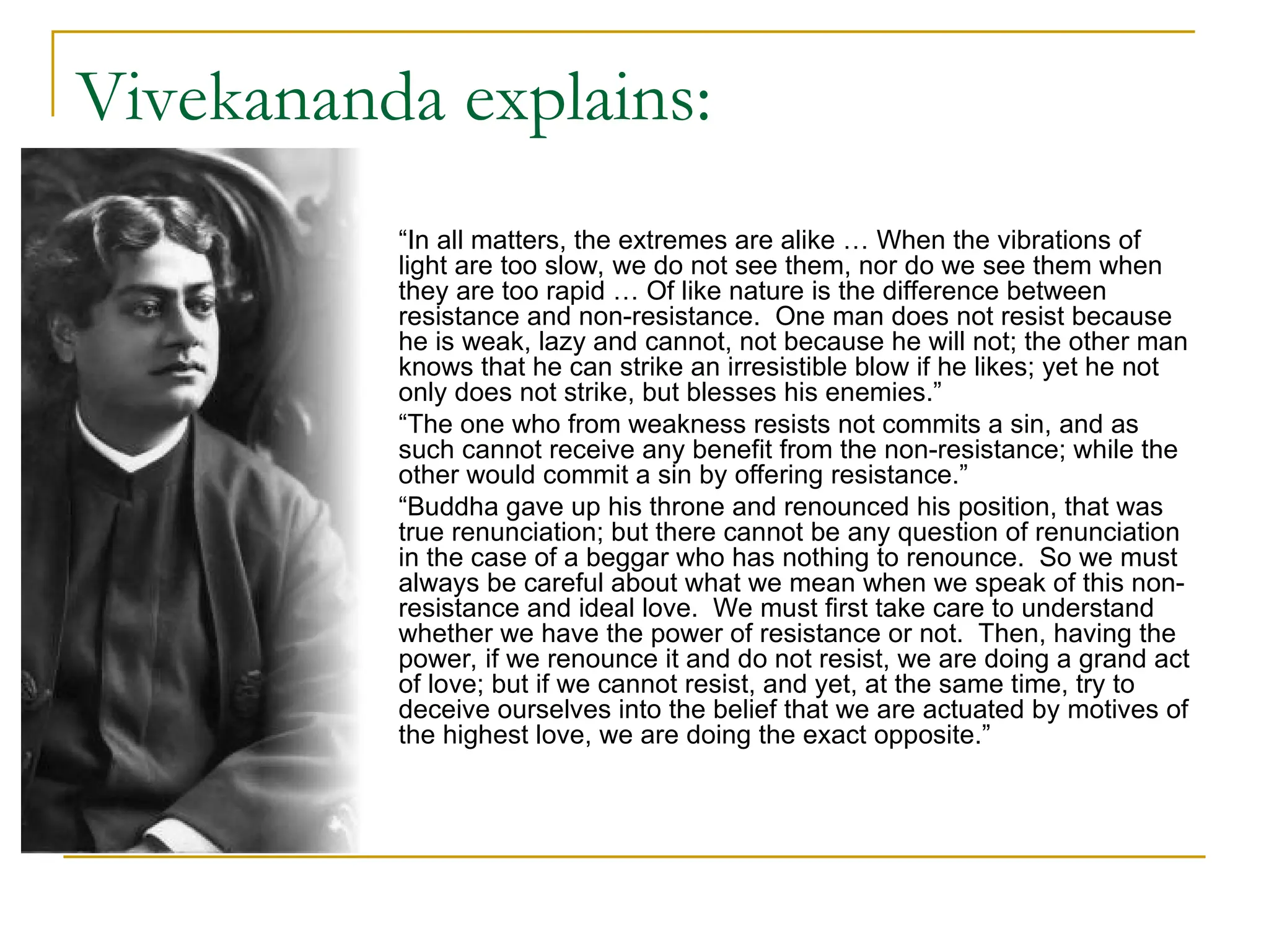 Vivekananda explains:
 “In all matters, the extremes are alike … When the vibrations of
light are too slow, we do not see them, nor do we see them when
they are too rapid … Of like nature is the difference between
resistance and non-resistance. One man does not resist because
he is weak, lazy and cannot, not because he will not; the other man
knows that he can strike an irresistible blow if he likes; yet he not
only does not strike, but blesses his enemies.”
 “The one who from weakness resists not commits a sin, and as
such cannot receive any benefit from the non-resistance; while the
other would commit a sin by offering resistance.”
 “Buddha gave up his throne and renounced his position, that was
true renunciation; but there cannot be any question of renunciation
in the case of a beggar who has nothing to renounce. So we must
always be careful about what we mean when we speak of this non-
resistance and ideal love. We must first take care to understand
whether we have the power of resistance or not. Then, having the
power, if we renounce it and do not resist, we are doing a grand act
of love; but if we cannot resist, and yet, at the same time, try to
deceive ourselves into the belief that we are actuated by motives of
the highest love, we are doing the exact opposite.”
 