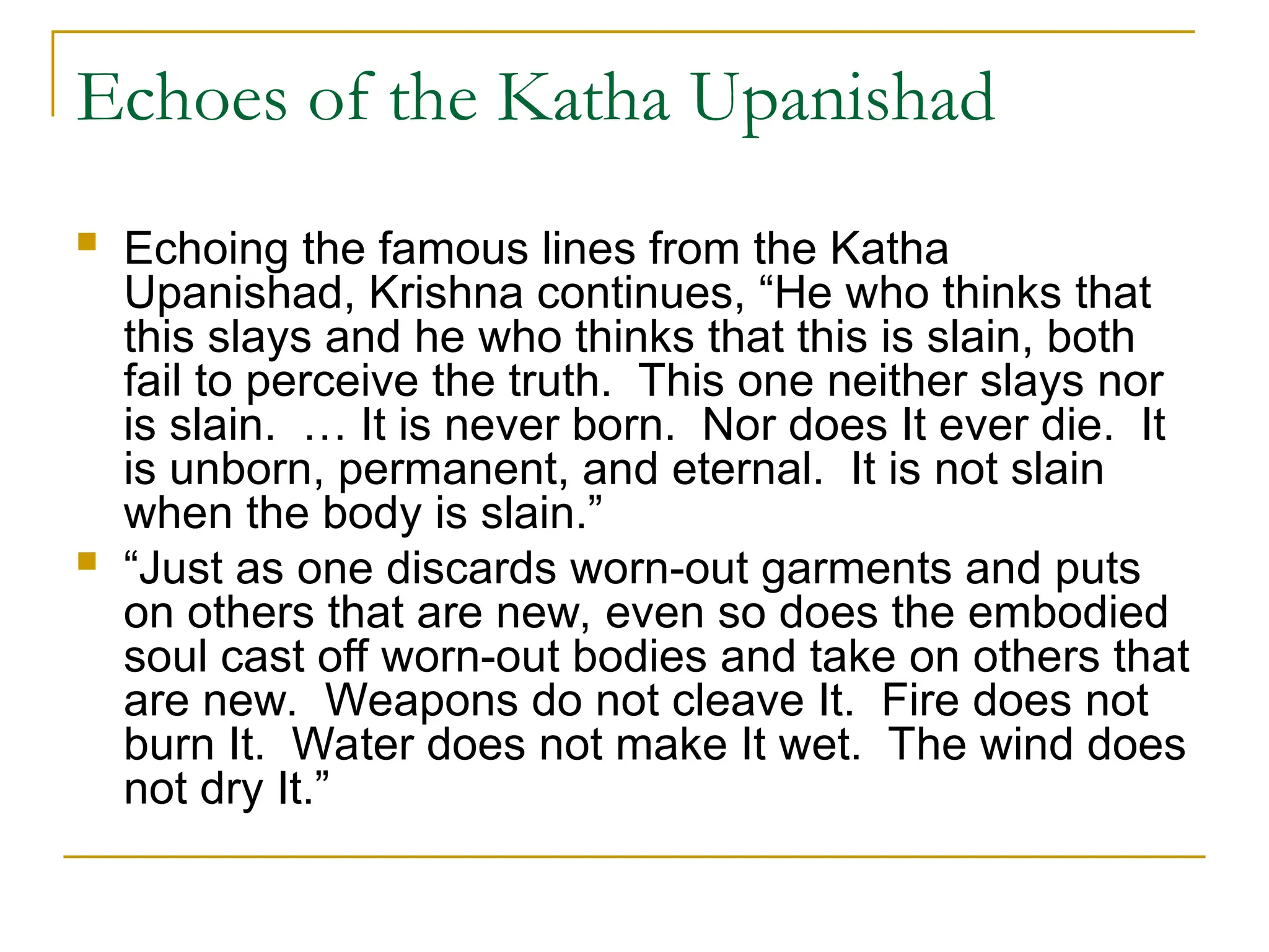 Echoes of the Katha Upanishad
 Echoing the famous lines from the Katha
Upanishad, Krishna continues, “He who thinks that
this slays and he who thinks that this is slain, both
fail to perceive the truth. This one neither slays nor
is slain. … It is never born. Nor does It ever die. It
is unborn, permanent, and eternal. It is not slain
when the body is slain.”
 “Just as one discards worn-out garments and puts
on others that are new, even so does the embodied
soul cast off worn-out bodies and take on others that
are new. Weapons do not cleave It. Fire does not
burn It. Water does not make It wet. The wind does
not dry It.”
 