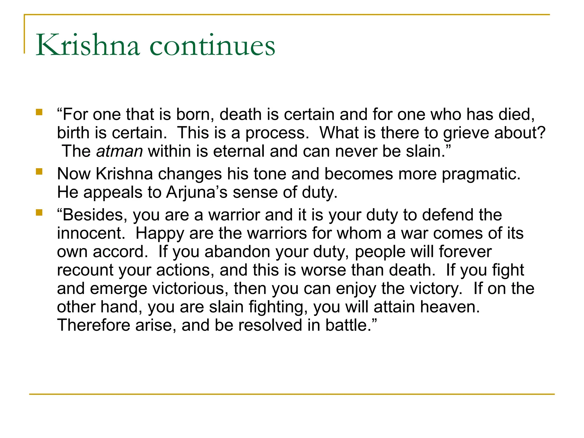Krishna continues
 “For one that is born, death is certain and for one who has died,
birth is certain. This is a process. What is there to grieve about?
The atman within is eternal and can never be slain.”
 Now Krishna changes his tone and becomes more pragmatic.
He appeals to Arjuna’s sense of duty.
 “Besides, you are a warrior and it is your duty to defend the
innocent. Happy are the warriors for whom a war comes of its
own accord. If you abandon your duty, people will forever
recount your actions, and this is worse than death. If you fight
and emerge victorious, then you can enjoy the victory. If on the
other hand, you are slain fighting, you will attain heaven.
Therefore arise, and be resolved in battle.”
 