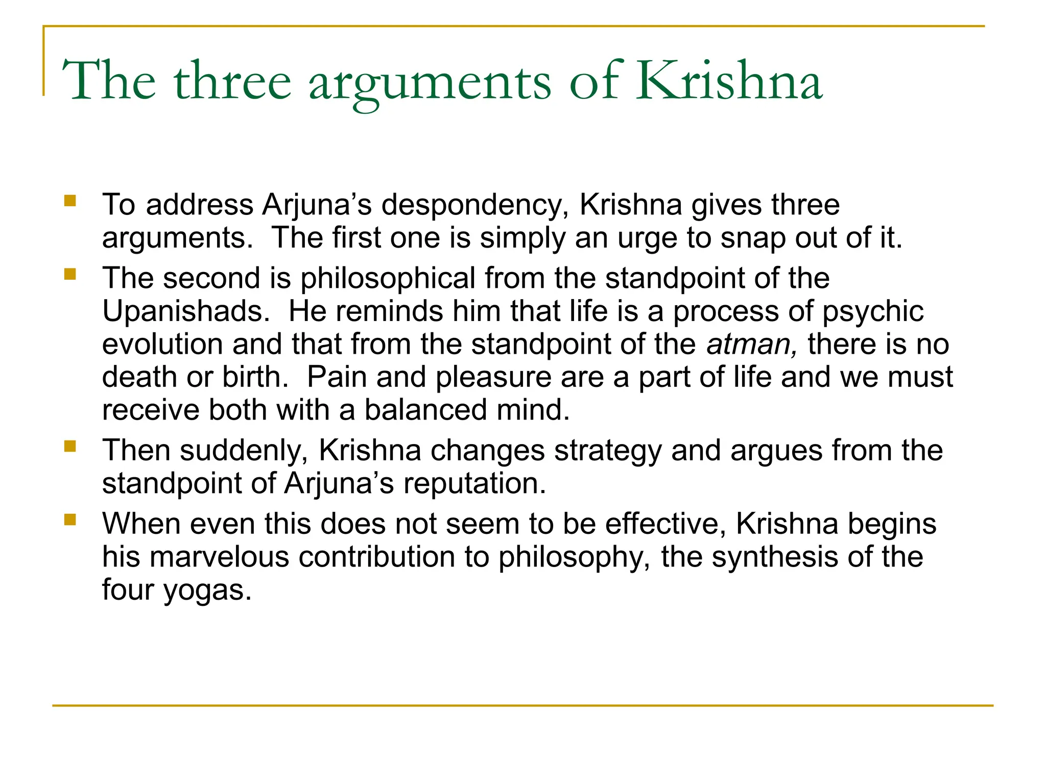 The three arguments of Krishna
 To address Arjuna’s despondency, Krishna gives three
arguments. The first one is simply an urge to snap out of it.
 The second is philosophical from the standpoint of the
Upanishads. He reminds him that life is a process of psychic
evolution and that from the standpoint of the atman, there is no
death or birth. Pain and pleasure are a part of life and we must
receive both with a balanced mind.
 Then suddenly, Krishna changes strategy and argues from the
standpoint of Arjuna’s reputation.
 When even this does not seem to be effective, Krishna begins
his marvelous contribution to philosophy, the synthesis of the
four yogas.
 