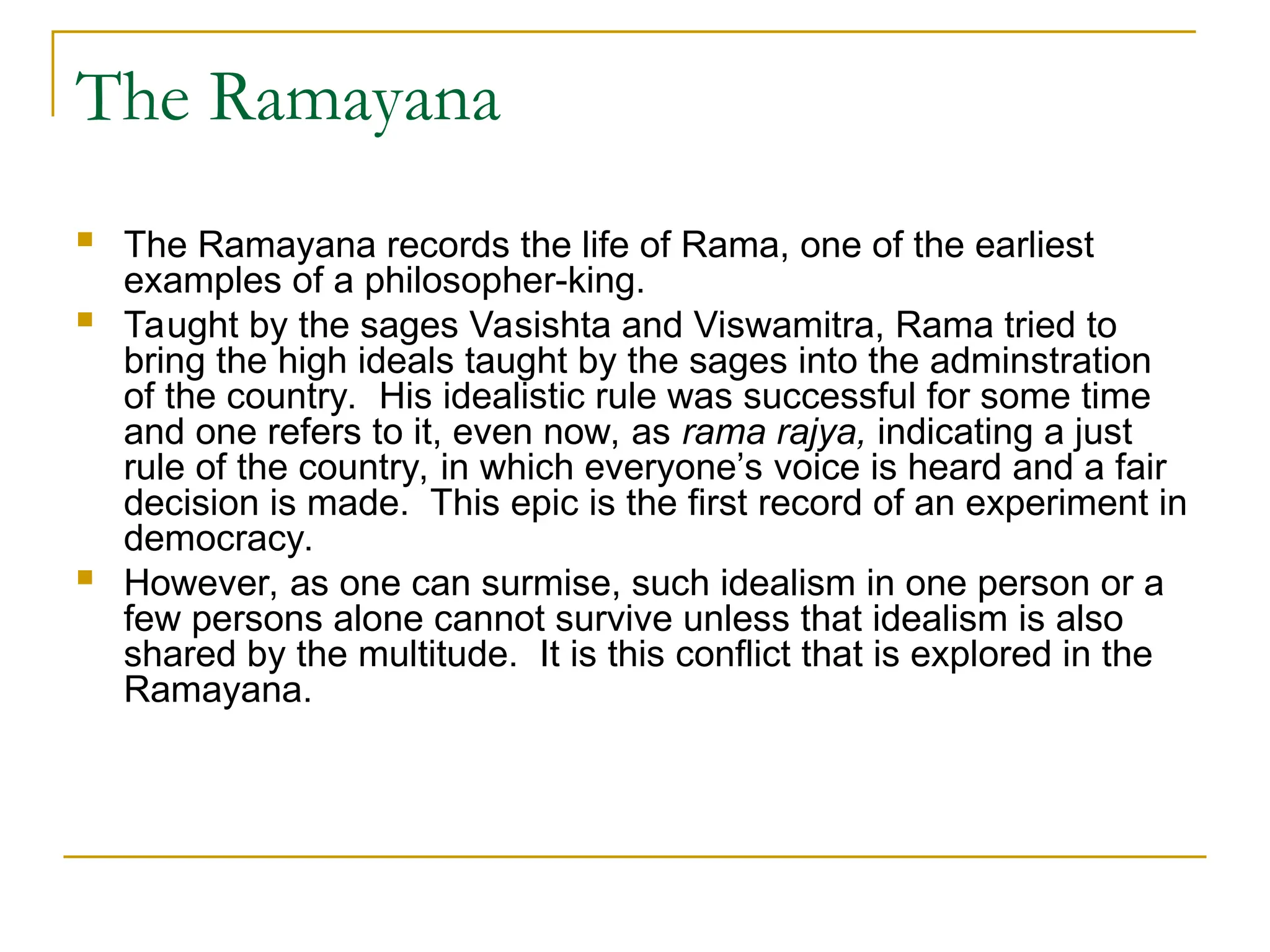 The Ramayana
 The Ramayana records the life of Rama, one of the earliest
examples of a philosopher-king.
 Taught by the sages Vasishta and Viswamitra, Rama tried to
bring the high ideals taught by the sages into the adminstration
of the country. His idealistic rule was successful for some time
and one refers to it, even now, as rama rajya, indicating a just
rule of the country, in which everyone’s voice is heard and a fair
decision is made. This epic is the first record of an experiment in
democracy.
 However, as one can surmise, such idealism in one person or a
few persons alone cannot survive unless that idealism is also
shared by the multitude. It is this conflict that is explored in the
Ramayana.
 