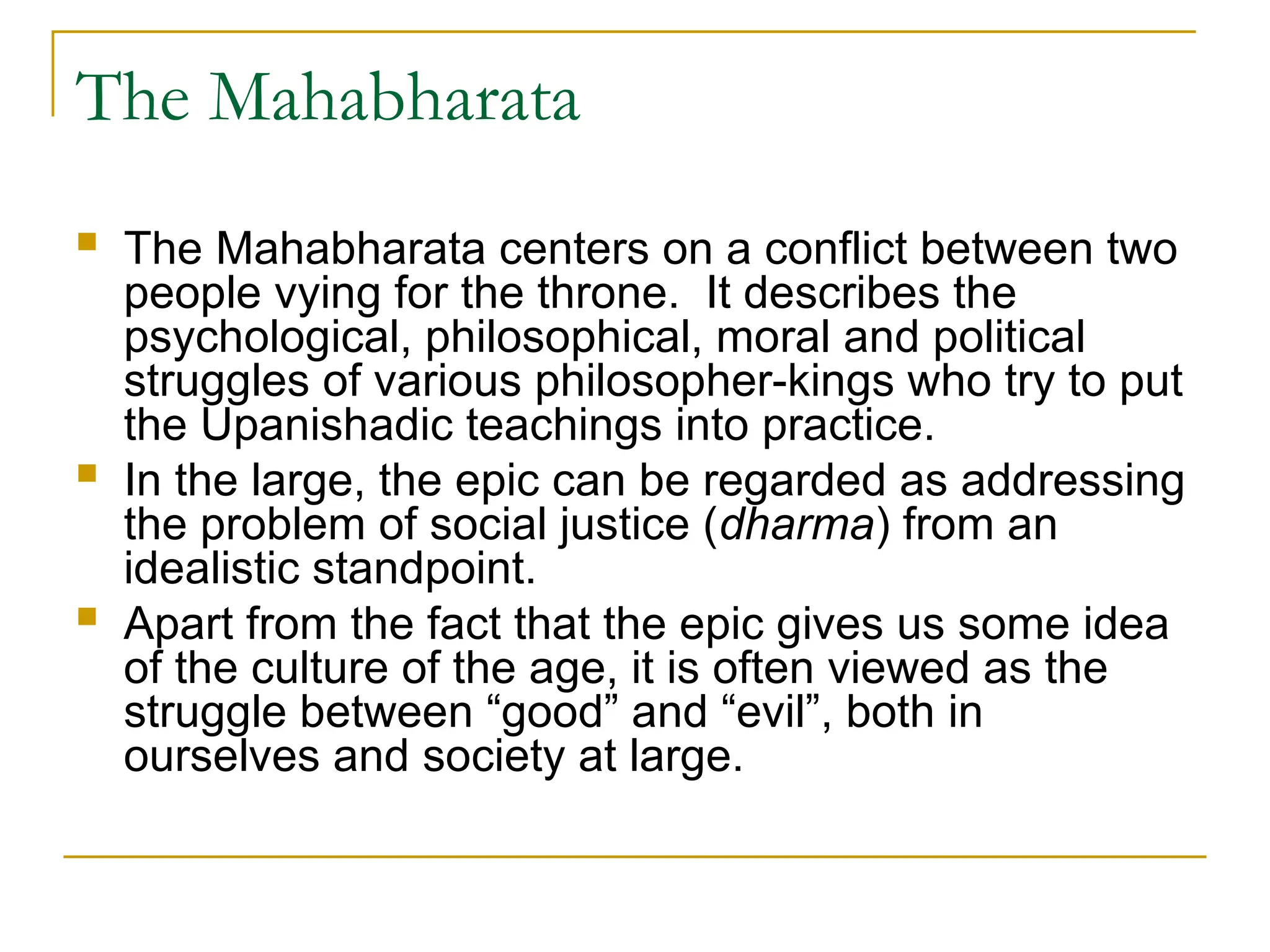 The Mahabharata
 The Mahabharata centers on a conflict between two
people vying for the throne. It describes the
psychological, philosophical, moral and political
struggles of various philosopher-kings who try to put
the Upanishadic teachings into practice.
 In the large, the epic can be regarded as addressing
the problem of social justice (dharma) from an
idealistic standpoint.
 Apart from the fact that the epic gives us some idea
of the culture of the age, it is often viewed as the
struggle between “good” and “evil”, both in
ourselves and society at large.
 