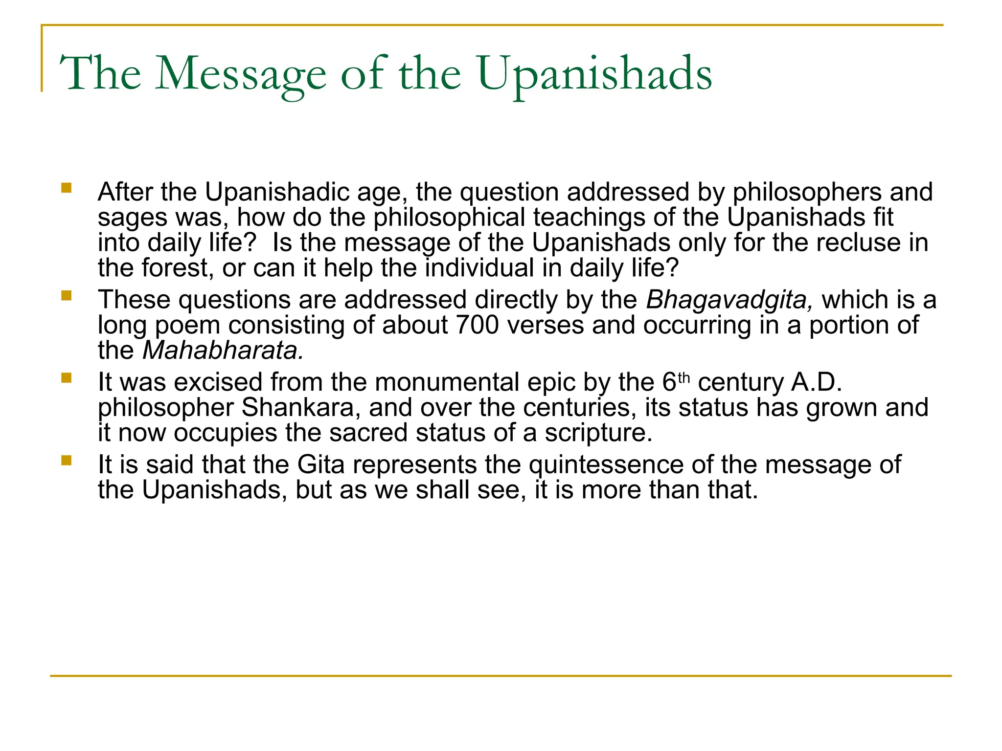 The Message of the Upanishads
 After the Upanishadic age, the question addressed by philosophers and
sages was, how do the philosophical teachings of the Upanishads fit
into daily life? Is the message of the Upanishads only for the recluse in
the forest, or can it help the individual in daily life?
 These questions are addressed directly by the Bhagavadgita, which is a
long poem consisting of about 700 verses and occurring in a portion of
the Mahabharata.
 It was excised from the monumental epic by the 6th
century A.D.
philosopher Shankara, and over the centuries, its status has grown and
it now occupies the sacred status of a scripture.
 It is said that the Gita represents the quintessence of the message of
the Upanishads, but as we shall see, it is more than that.
 