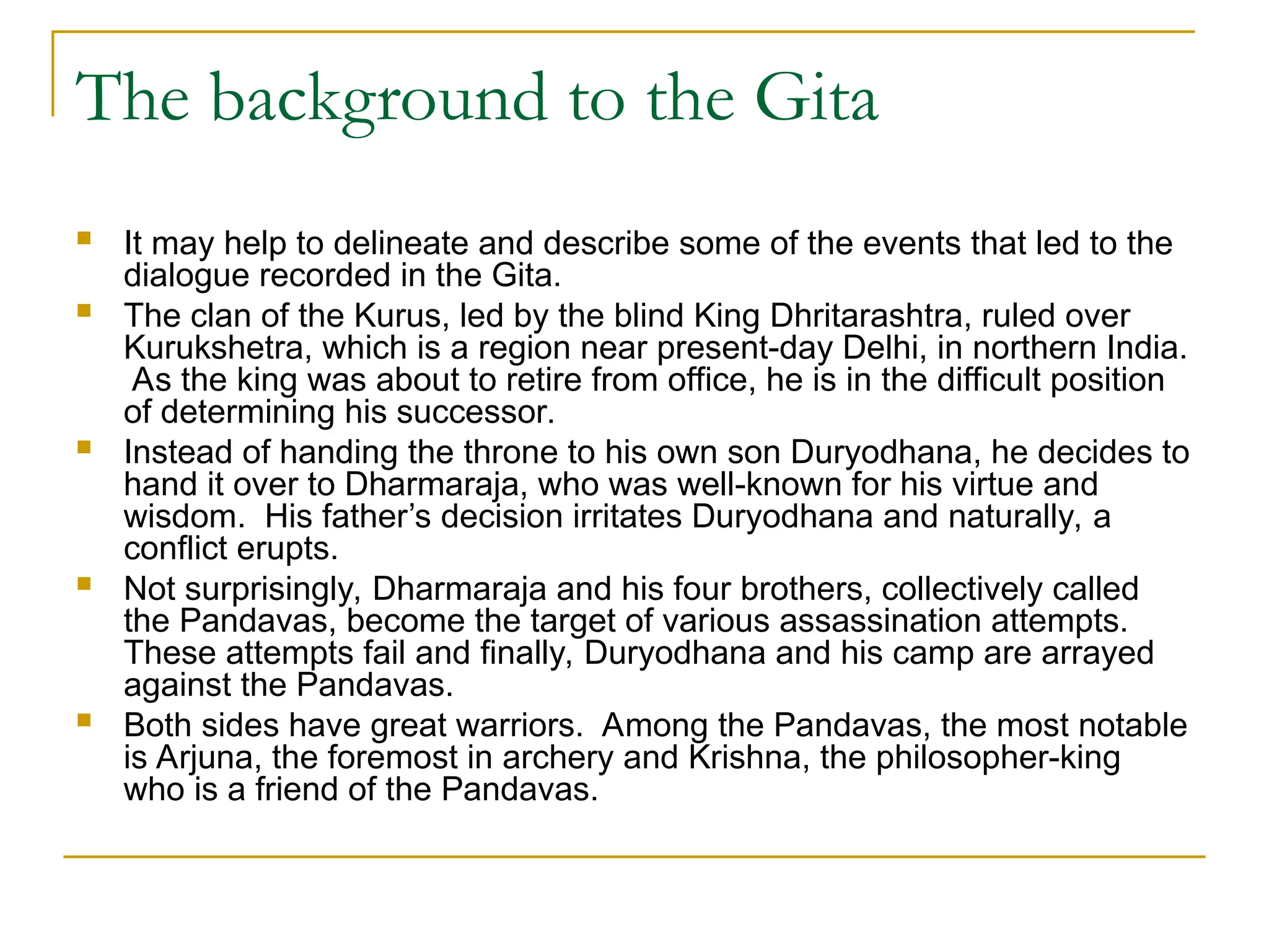The background to the Gita
 It may help to delineate and describe some of the events that led to the
dialogue recorded in the Gita.
 The clan of the Kurus, led by the blind King Dhritarashtra, ruled over
Kurukshetra, which is a region near present-day Delhi, in northern India.
As the king was about to retire from office, he is in the difficult position
of determining his successor.
 Instead of handing the throne to his own son Duryodhana, he decides to
hand it over to Dharmaraja, who was well-known for his virtue and
wisdom. His father’s decision irritates Duryodhana and naturally, a
conflict erupts.
 Not surprisingly, Dharmaraja and his four brothers, collectively called
the Pandavas, become the target of various assassination attempts.
These attempts fail and finally, Duryodhana and his camp are arrayed
against the Pandavas.
 Both sides have great warriors. Among the Pandavas, the most notable
is Arjuna, the foremost in archery and Krishna, the philosopher-king
who is a friend of the Pandavas.
 