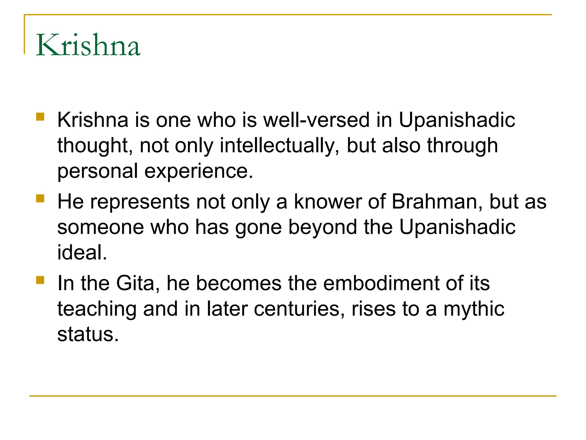 Krishna
 Krishna is one who is well-versed in Upanishadic
thought, not only intellectually, but also through
personal experience.
 He represents not only a knower of Brahman, but as
someone who has gone beyond the Upanishadic
ideal.
 In the Gita, he becomes the embodiment of its
teaching and in later centuries, rises to a mythic
status.
 
