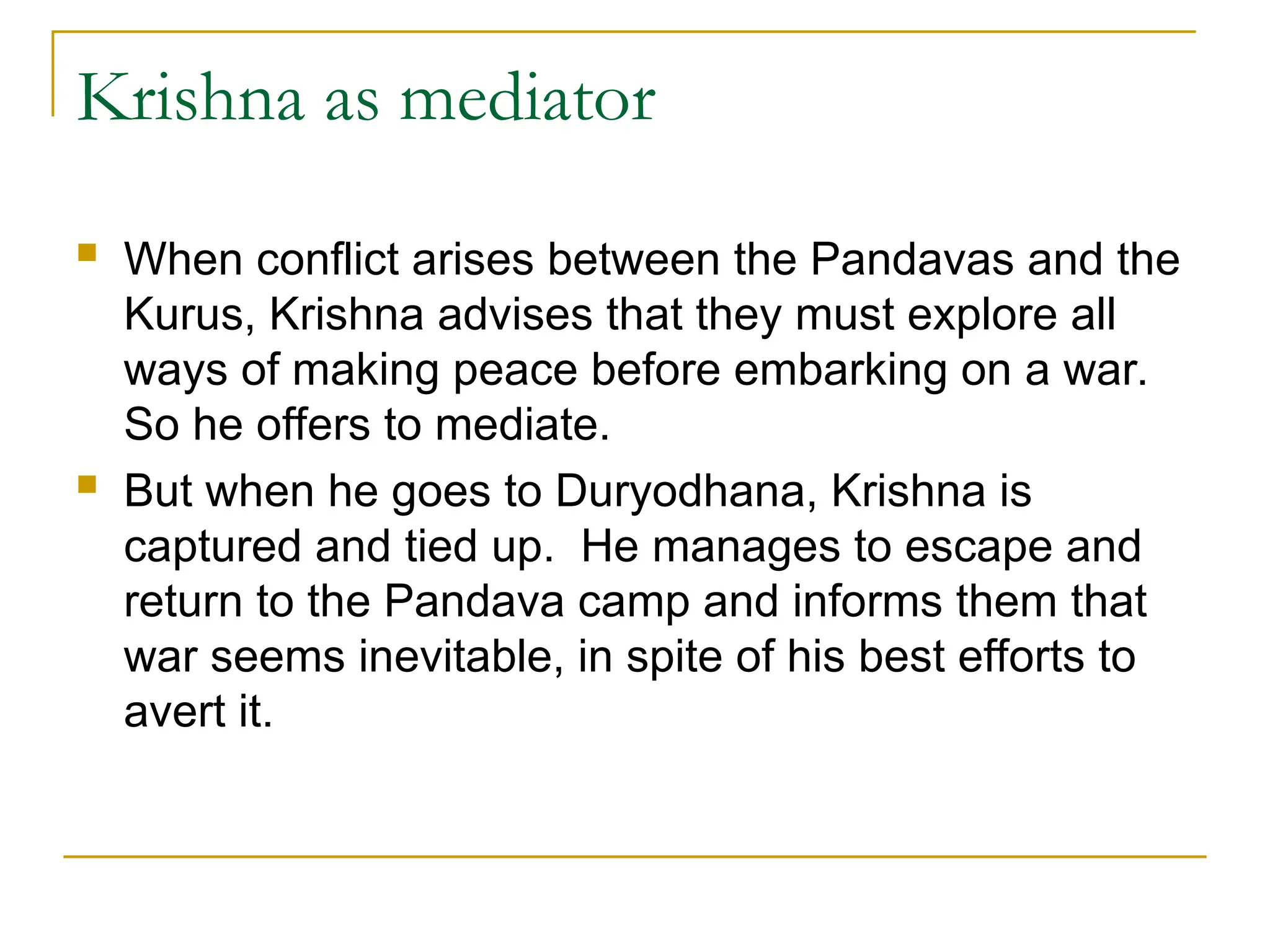 Krishna as mediator
 When conflict arises between the Pandavas and the
Kurus, Krishna advises that they must explore all
ways of making peace before embarking on a war.
So he offers to mediate.
 But when he goes to Duryodhana, Krishna is
captured and tied up. He manages to escape and
return to the Pandava camp and informs them that
war seems inevitable, in spite of his best efforts to
avert it.
 