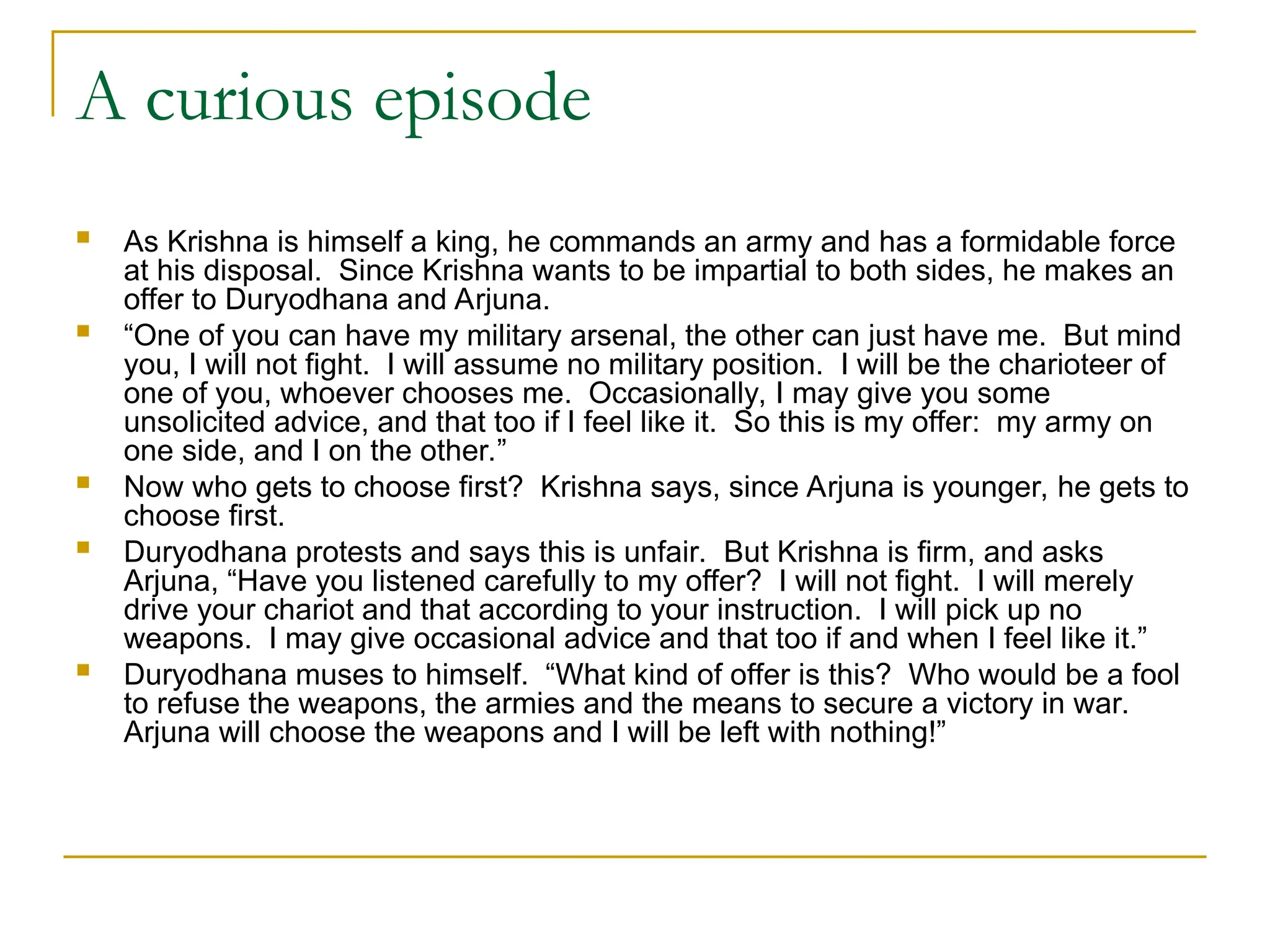 A curious episode
 As Krishna is himself a king, he commands an army and has a formidable force
at his disposal. Since Krishna wants to be impartial to both sides, he makes an
offer to Duryodhana and Arjuna.
 “One of you can have my military arsenal, the other can just have me. But mind
you, I will not fight. I will assume no military position. I will be the charioteer of
one of you, whoever chooses me. Occasionally, I may give you some
unsolicited advice, and that too if I feel like it. So this is my offer: my army on
one side, and I on the other.”
 Now who gets to choose first? Krishna says, since Arjuna is younger, he gets to
choose first.
 Duryodhana protests and says this is unfair. But Krishna is firm, and asks
Arjuna, “Have you listened carefully to my offer? I will not fight. I will merely
drive your chariot and that according to your instruction. I will pick up no
weapons. I may give occasional advice and that too if and when I feel like it.”
 Duryodhana muses to himself. “What kind of offer is this? Who would be a fool
to refuse the weapons, the armies and the means to secure a victory in war.
Arjuna will choose the weapons and I will be left with nothing!”
 