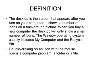 DEFINITION
• The desktop is the screen that appears after you
  turn on your computer. It shows a number of
  icons on a background picture. When you buy a
  new computer the desktop will only show a small
  number of icons. The Window operating system
  usually includes My Computer and the Recycle
  Bin.
• Double-clicking on an icon with the mouse
  opens a computer program, a folder or a file.
 