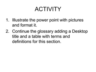 ACTIVITY
1. Illustrate the power point with pictures
   and format it.
2. Continue the glossary adding a Desktop
   title and a table with terms and
   definitions for this section.
 