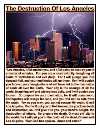 The Destruction Of Los Angeles
"Los Angeles, I AM against you, and I AM going to destroy you in
a matter of minutes. For you are a most evil city, imagining all
kinds of wickedness and evil daily. For I will plunge you into
deepest Hell, and your multitudes will go there. For I will punish
you forever, your imaginations of evil have led to the damnation
of souls all over the Earth. Your city is the scourge of all the
world, imagining evil and wickedness daily, and I will punish you
forever. So prepare for your damnation, for it will come soon.
Earthquakes will ravage the land, and you will not be safe from
My wrath. Try as you may, you cannot escape My wrath, O evil
Los Angeles. For I will put you in Hell forever, for you love death
and destruction, so I will give it to you- your heart's delight- the
destruction of others. So prepare for death, O most evil city in
the world, for I will put you in the realm of the dead, O most evil
Los Angeles. Your God has spoken. Amen and amen."
 