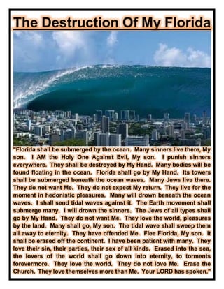 The Destruction Of My Florida
"Florida shall be submerged by the ocean. Many sinners live there, My
son. I AM the Holy One Against Evil, My son. I punish sinners
everywhere. They shall be destroyed by My Hand. Many bodies will be
found floating in the ocean. Florida shall go by My Hand. Its towers
shall be submerged beneath the ocean waves. Many Jews live there.
They do not want Me. They do not expect My return. They live for the
moment in hedonistic pleasures. Many will drown beneath the ocean
waves. I shall send tidal waves against it. The Earth movement shall
submerge many. I will drown the sinners. The Jews of all types shall
go by My Hand. They do not want Me. They love the world, pleasures
by the land. Many shall go, My son. The tidal wave shall sweep them
all away to eternity. They have offended Me. Flee Florida, My son. It
shall be erased off the continent. I have been patient with many. They
love their sin, their parties, their sex of all kinds. Erased into the sea,
the lovers of the world shall go down into eternity, to torments
forevermore. They love the world. They do not love Me. Erase the
Church. They love themselves more than Me. Your LORD has spoken."
 
