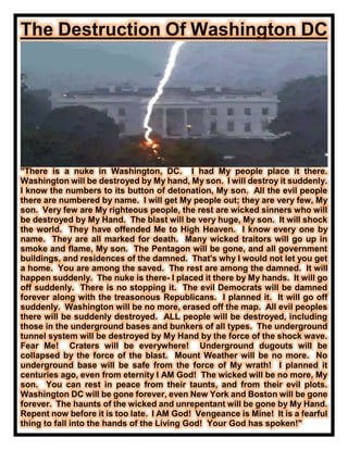 The Destruction Of Washington DC
"There is a nuke in Washington, DC. I had My people place it there.
Washington will be destroyed by My hand, My son. I will destroy it suddenly.
I know the numbers to its button of detonation, My son. All the evil people
there are numbered by name. I will get My people out; they are very few, My
son. Very few are My righteous people, the rest are wicked sinners who will
be destroyed by My Hand. The blast will be very huge, My son. It will shock
the world. They have offended Me to High Heaven. I know every one by
name. They are all marked for death. Many wicked traitors will go up in
smoke and flame, My son. The Pentagon will be gone, and all government
buildings, and residences of the damned. That's why I would not let you get
a home. You are among the saved. The rest are among the damned. It will
happen suddenly. The nuke is there- I placed it there by My hands. It will go
off suddenly. There is no stopping it. The evil Democrats will be damned
forever along with the treasonous Republicans. I planned it. It will go off
suddenly. Washington will be no more, erased off the map. All evil peoples
there will be suddenly destroyed. ALL people will be destroyed, including
those in the underground bases and bunkers of all types. The underground
tunnel system will be destroyed by My Hand by the force of the shock wave.
Fear Me! Craters will be everywhere! Underground dugouts will be
collapsed by the force of the blast. Mount Weather will be no more. No
underground base will be safe from the force of My wrath! I planned it
centuries ago, even from eternity I AM God! The wicked will be no more, My
son. You can rest in peace from their taunts, and from their evil plots.
Washington DC will be gone forever, even New York and Boston will be gone
forever. The haunts of the wicked and unrepentant will be gone by My Hand.
Repent now before it is too late. I AM God! Vengeance is Mine! It is a fearful
thing to fall into the hands of the Living God! Your God has spoken!"
 
