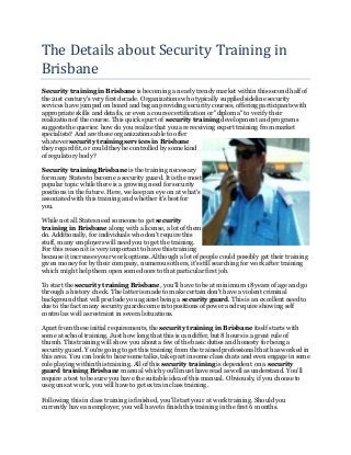 The Details about Security Training in
Brisbane
Security training in Brisbane is becoming a nearly trendy market within this second half of
the 21st century's very first decade. Organizations whotypically supplied sideline security
services have jumped on board and began providing security courses, offering participants with
appropriate skills and details, or even a course certification or "diploma" to verify their
realization of the course. This quick spurt of security training development and programs
suggests the queries: how do you realize that you are receiving expert training from market
specialists? And are these organizations able to offer
whatever security training services in Brisbane
they regard fit, or could they be controlled by some kind
of regulatory body?
Security training Brisbane is the training necessary
for many States to become a security guard. It is the most
popular topic while there is a growing need for security
positions in the future. Here, we keep an eye on at what's
associated with this training and whether it's best for
you.
While not all States need someone to get security
training in Brisbane along with a license, a lot of them
do. Additionally, for individuals who don't require this
stuff, many employers will need you to get the training.
For this reason it is very important to have this training
because it increases your work options. Although a lot of people could possibly get their training
given money for by their company, numerous others, it's still searching for work after training
which might help them open some doors to that particular first job.
To start the security training Brisbane, you'll have to be at minimum 18years of age and go
through a history check. The latter is made to make certain don't have a violent criminal
background that will preclude you against being a security guard. This is an excellent need to
due to the fact many security guards come into positions of power and require showing self
control as well as restraint in several situations.
Apart from these initial requirements, the security training in Brisbane itself starts with
some at school training. Just how long that this is can differ, but 8 hours is a great rule of
thumb. This training will show you about a few of the basic duties and honesty for being a
security guard. You're going to get this training from the trained professional that has worked in
this area. You can look to hear some talks, take part in some class chats and even engage in some
role playing within this training. All of this security training is dependent on a security
guard training Brisbane manual which you'll must have read as well as understand. You'll
require a test to be sure you have the suitable idea of this manual. Obviously, if you choose to
use guns at work, you will have to get extra in class training.
Following this in class training is finished, you'll start your at work training. Should you
currently have an employer, you will have to finish this training in the first 6 months.
 