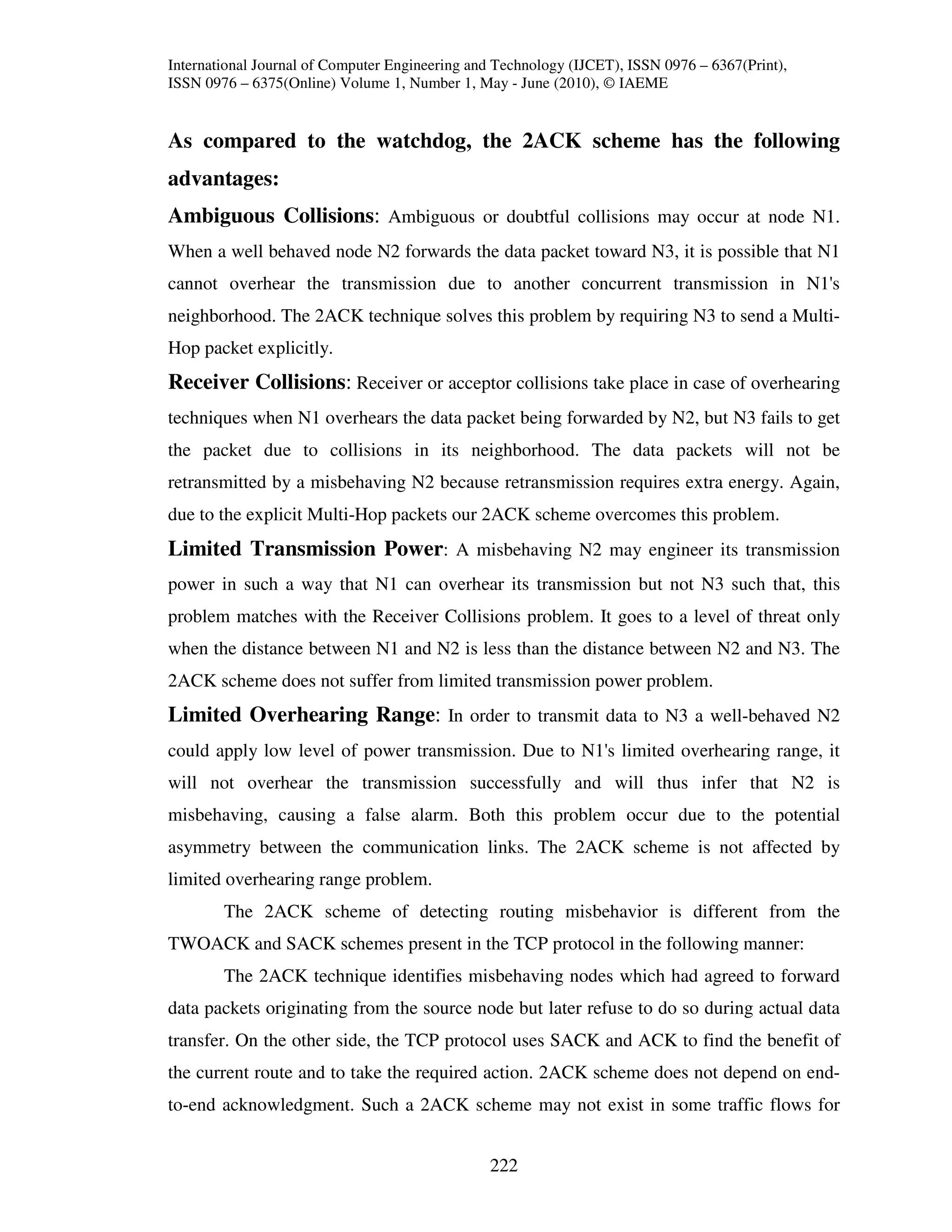 International Journal of Computer Engineering and Technology (IJCET), ISSN 0976 – 6367(Print),
ISSN 0976 – 6375(Online) Volume 1, Number 1, May - June (2010), © IAEME


As compared to the watchdog, the 2ACK scheme has the following
advantages:
Ambiguous Collisions: Ambiguous or doubtful collisions may occur at node N1.
When a well behaved node N2 forwards the data packet toward N3, it is possible that N1
cannot overhear the transmission due to another concurrent transmission in N1's
neighborhood. The 2ACK technique solves this problem by requiring N3 to send a Multi-
Hop packet explicitly.
Receiver Collisions: Receiver or acceptor collisions take place in case of overhearing
techniques when N1 overhears the data packet being forwarded by N2, but N3 fails to get
the packet due to collisions in its neighborhood. The data packets will not be
retransmitted by a misbehaving N2 because retransmission requires extra energy. Again,
due to the explicit Multi-Hop packets our 2ACK scheme overcomes this problem.
Limited Transmission Power: A misbehaving N2 may engineer its transmission
power in such a way that N1 can overhear its transmission but not N3 such that, this
problem matches with the Receiver Collisions problem. It goes to a level of threat only
when the distance between N1 and N2 is less than the distance between N2 and N3. The
2ACK scheme does not suffer from limited transmission power problem.
Limited Overhearing Range: In order to transmit data to N3 a well-behaved N2
could apply low level of power transmission. Due to N1's limited overhearing range, it
will not overhear the transmission successfully and will thus infer that N2 is
misbehaving, causing a false alarm. Both this problem occur due to the potential
asymmetry between the communication links. The 2ACK scheme is not affected by
limited overhearing range problem.
        The 2ACK scheme of detecting routing misbehavior is different from the
TWOACK and SACK schemes present in the TCP protocol in the following manner:
        The 2ACK technique identifies misbehaving nodes which had agreed to forward
data packets originating from the source node but later refuse to do so during actual data
transfer. On the other side, the TCP protocol uses SACK and ACK to find the benefit of
the current route and to take the required action. 2ACK scheme does not depend on end-
to-end acknowledgment. Such a 2ACK scheme may not exist in some traffic flows for


                                                222
 