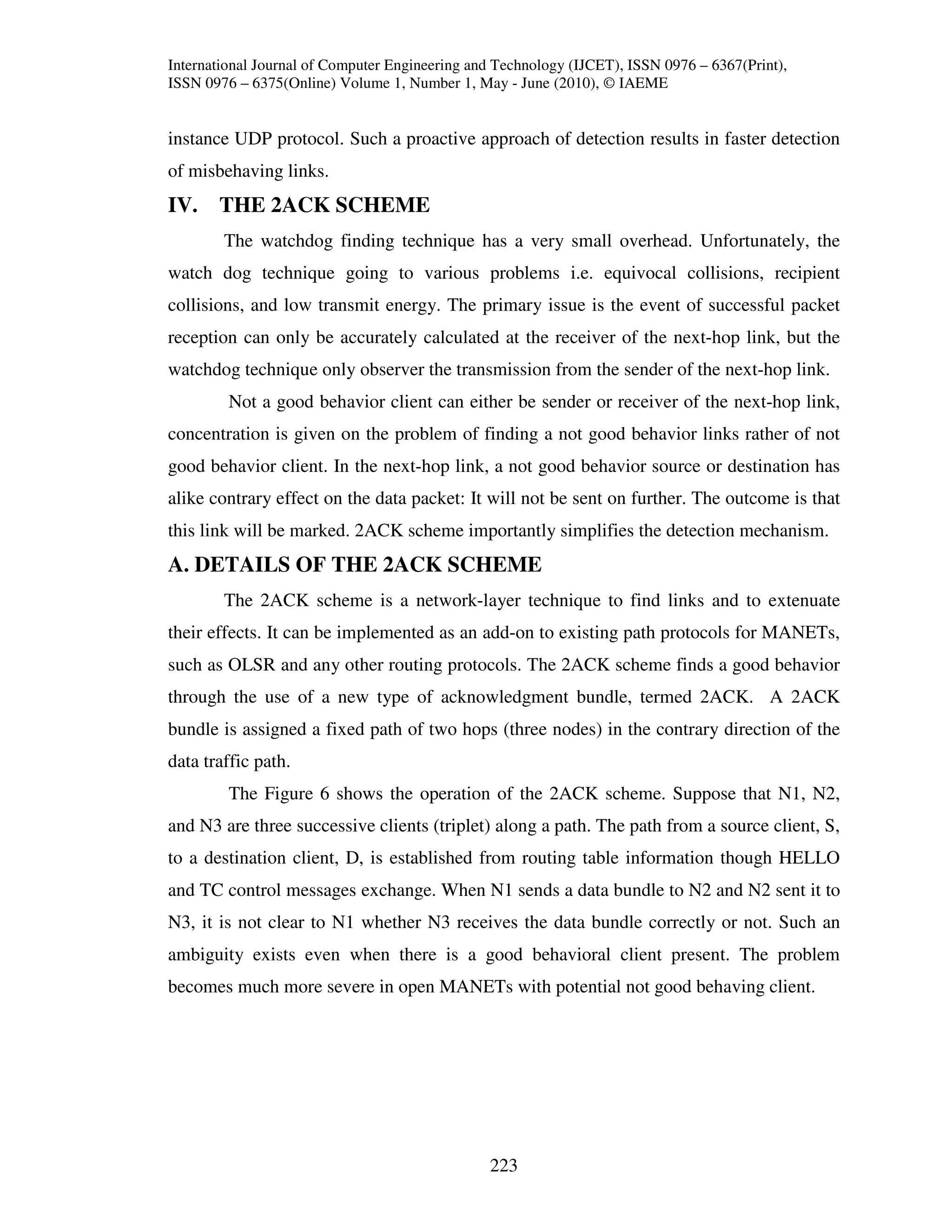 International Journal of Computer Engineering and Technology (IJCET), ISSN 0976 – 6367(Print),
ISSN 0976 – 6375(Online) Volume 1, Number 1, May - June (2010), © IAEME


instance UDP protocol. Such a proactive approach of detection results in faster detection
of misbehaving links.
IV. THE 2ACK SCHEME
        The watchdog finding technique has a very small overhead. Unfortunately, the
watch dog technique going to various problems i.e. equivocal collisions, recipient
collisions, and low transmit energy. The primary issue is the event of successful packet
reception can only be accurately calculated at the receiver of the next-hop link, but the
watchdog technique only observer the transmission from the sender of the next-hop link.
         Not a good behavior client can either be sender or receiver of the next-hop link,
concentration is given on the problem of finding a not good behavior links rather of not
good behavior client. In the next-hop link, a not good behavior source or destination has
alike contrary effect on the data packet: It will not be sent on further. The outcome is that
this link will be marked. 2ACK scheme importantly simplifies the detection mechanism.
A. DETAILS OF THE 2ACK SCHEME
        The 2ACK scheme is a network-layer technique to find links and to extenuate
their effects. It can be implemented as an add-on to existing path protocols for MANETs,
such as OLSR and any other routing protocols. The 2ACK scheme finds a good behavior
through the use of a new type of acknowledgment bundle, termed 2ACK. A 2ACK
bundle is assigned a fixed path of two hops (three nodes) in the contrary direction of the
data traffic path.
         The Figure 6 shows the operation of the 2ACK scheme. Suppose that N1, N2,
and N3 are three successive clients (triplet) along a path. The path from a source client, S,
to a destination client, D, is established from routing table information though HELLO
and TC control messages exchange. When N1 sends a data bundle to N2 and N2 sent it to
N3, it is not clear to N1 whether N3 receives the data bundle correctly or not. Such an
ambiguity exists even when there is a good behavioral client present. The problem
becomes much more severe in open MANETs with potential not good behaving client.




                                                223
 