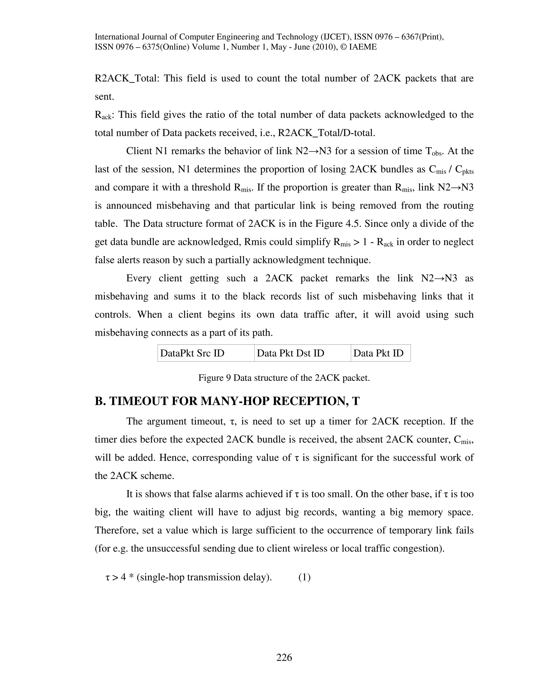 International Journal of Computer Engineering and Technology (IJCET), ISSN 0976 – 6367(Print),
ISSN 0976 – 6375(Online) Volume 1, Number 1, May - June (2010), © IAEME


R2ACK_Total: This field is used to count the total number of 2ACK packets that are
sent.
Rack: This field gives the ratio of the total number of data packets acknowledged to the
total number of Data packets received, i.e., R2ACK_Total/D-total.
        Client N1 remarks the behavior of link N2→N3 for a session of time Tobs. At the
last of the session, N1 determines the proportion of losing 2ACK bundles as Cmis / Cpkts
and compare it with a threshold Rmis. If the proportion is greater than Rmis, link N2→N3
is announced misbehaving and that particular link is being removed from the routing
table. The Data structure format of 2ACK is in the Figure 4.5. Since only a divide of the
get data bundle are acknowledged, Rmis could simplify Rmis > 1 - Rack in order to neglect
false alerts reason by such a partially acknowledgment technique.
        Every client getting such a 2ACK packet remarks the link N2→N3 as
misbehaving and sums it to the black records list of such misbehaving links that it
controls. When a client begins its own data traffic after, it will avoid using such
misbehaving connects as a part of its path.
                 DataPkt Src ID            Data Pkt Dst ID           Data Pkt ID

                           Figure 9 Data structure of the 2ACK packet.

B. TIMEOUT FOR MANY-HOP RECEPTION, Τ
        The argument timeout, τ, is need to set up a timer for 2ACK reception. If the
timer dies before the expected 2ACK bundle is received, the absent 2ACK counter, Cmis,
will be added. Hence, corresponding value of τ is significant for the successful work of
the 2ACK scheme.
        It is shows that false alarms achieved if τ is too small. On the other base, if τ is too
big, the waiting client will have to adjust big records, wanting a big memory space.
Therefore, set a value which is large sufficient to the occurrence of temporary link fails
(for e.g. the unsuccessful sending due to client wireless or local traffic congestion).

  τ > 4 * (single-hop transmission delay).            (1)




                                                226
 