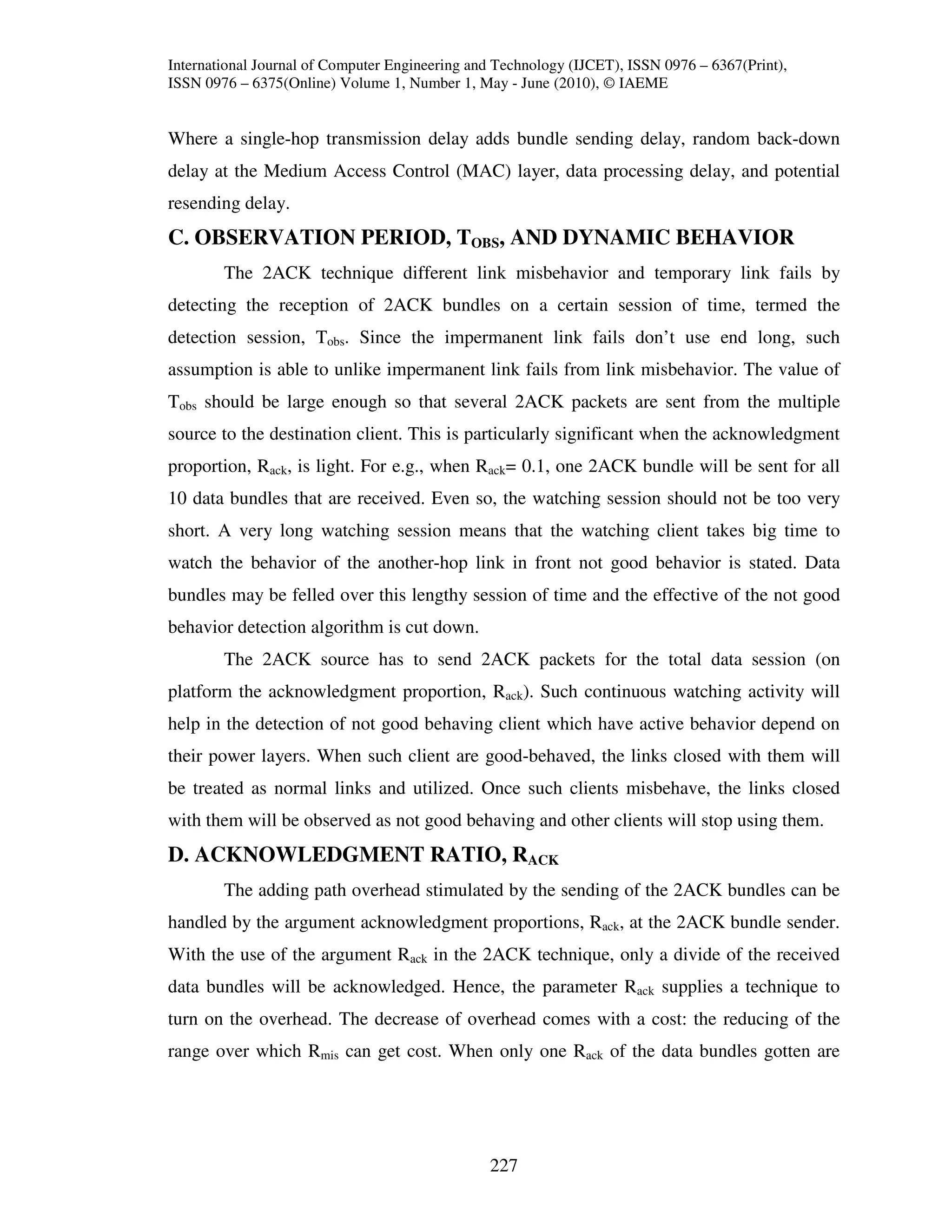 International Journal of Computer Engineering and Technology (IJCET), ISSN 0976 – 6367(Print),
ISSN 0976 – 6375(Online) Volume 1, Number 1, May - June (2010), © IAEME


Where a single-hop transmission delay adds bundle sending delay, random back-down
delay at the Medium Access Control (MAC) layer, data processing delay, and potential
resending delay.
C. OBSERVATION PERIOD, TOBS, AND DYNAMIC BEHAVIOR
        The 2ACK technique different link misbehavior and temporary link fails by
detecting the reception of 2ACK bundles on a certain session of time, termed the
detection session, Tobs. Since the impermanent link fails don’t use end long, such
assumption is able to unlike impermanent link fails from link misbehavior. The value of
Tobs should be large enough so that several 2ACK packets are sent from the multiple
source to the destination client. This is particularly significant when the acknowledgment
proportion, Rack, is light. For e.g., when Rack= 0.1, one 2ACK bundle will be sent for all
10 data bundles that are received. Even so, the watching session should not be too very
short. A very long watching session means that the watching client takes big time to
watch the behavior of the another-hop link in front not good behavior is stated. Data
bundles may be felled over this lengthy session of time and the effective of the not good
behavior detection algorithm is cut down.
        The 2ACK source has to send 2ACK packets for the total data session (on
platform the acknowledgment proportion, Rack). Such continuous watching activity will
help in the detection of not good behaving client which have active behavior depend on
their power layers. When such client are good-behaved, the links closed with them will
be treated as normal links and utilized. Once such clients misbehave, the links closed
with them will be observed as not good behaving and other clients will stop using them.
D. ACKNOWLEDGMENT RATIO, RACK
        The adding path overhead stimulated by the sending of the 2ACK bundles can be
handled by the argument acknowledgment proportions, Rack, at the 2ACK bundle sender.
With the use of the argument Rack in the 2ACK technique, only a divide of the received
data bundles will be acknowledged. Hence, the parameter Rack supplies a technique to
turn on the overhead. The decrease of overhead comes with a cost: the reducing of the
range over which Rmis can get cost. When only one Rack of the data bundles gotten are




                                                227
 