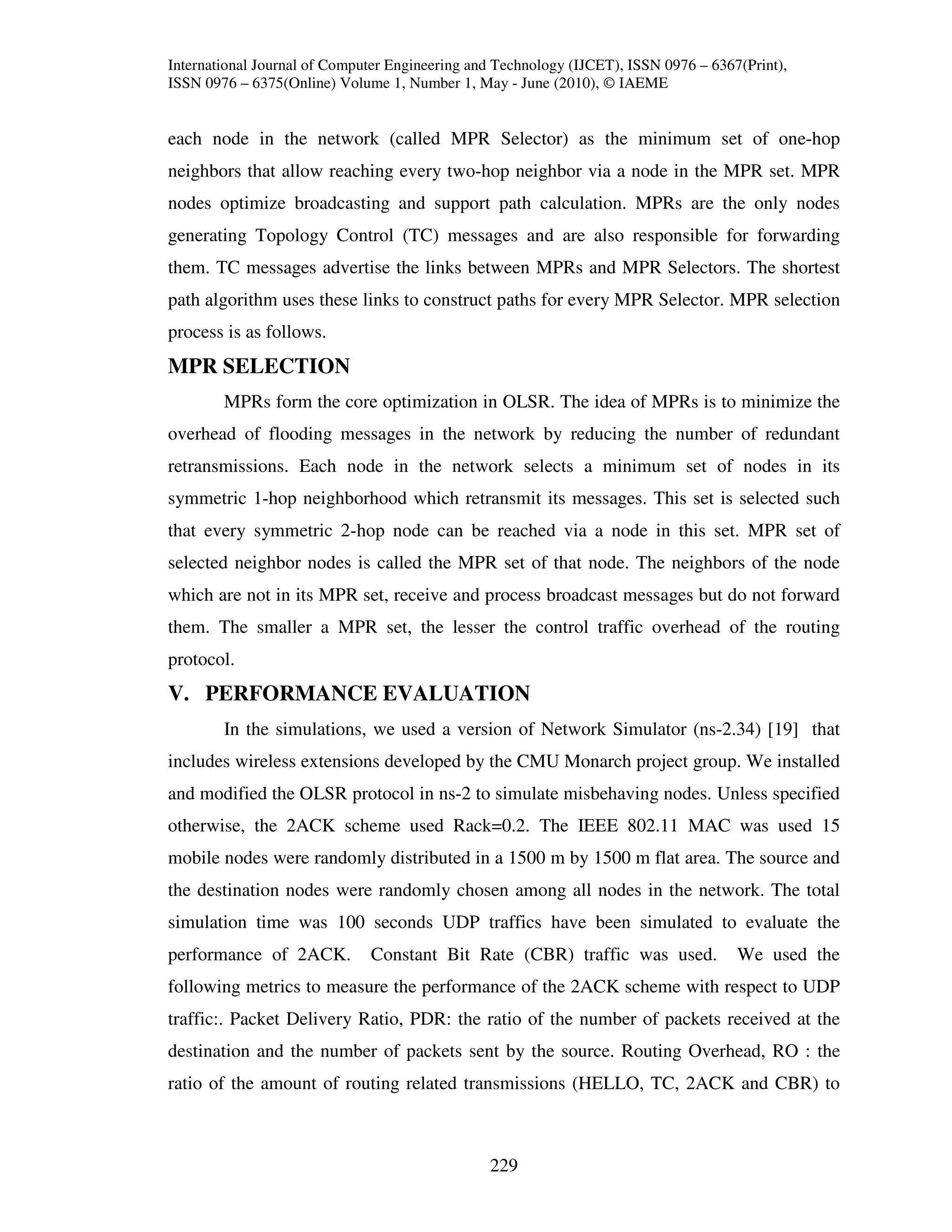 International Journal of Computer Engineering and Technology (IJCET), ISSN 0976 – 6367(Print),
ISSN 0976 – 6375(Online) Volume 1, Number 1, May - June (2010), © IAEME


each node in the network (called MPR Selector) as the minimum set of one-hop
neighbors that allow reaching every two-hop neighbor via a node in the MPR set. MPR
nodes optimize broadcasting and support path calculation. MPRs are the only nodes
generating Topology Control (TC) messages and are also responsible for forwarding
them. TC messages advertise the links between MPRs and MPR Selectors. The shortest
path algorithm uses these links to construct paths for every MPR Selector. MPR selection
process is as follows.
MPR SELECTION
        MPRs form the core optimization in OLSR. The idea of MPRs is to minimize the
overhead of flooding messages in the network by reducing the number of redundant
retransmissions. Each node in the network selects a minimum set of nodes in its
symmetric 1-hop neighborhood which retransmit its messages. This set is selected such
that every symmetric 2-hop node can be reached via a node in this set. MPR set of
selected neighbor nodes is called the MPR set of that node. The neighbors of the node
which are not in its MPR set, receive and process broadcast messages but do not forward
them. The smaller a MPR set, the lesser the control traffic overhead of the routing
protocol.
V. PERFORMANCE EVALUATION
        In the simulations, we used a version of Network Simulator (ns-2.34) [19] that
includes wireless extensions developed by the CMU Monarch project group. We installed
and modified the OLSR protocol in ns-2 to simulate misbehaving nodes. Unless specified
otherwise, the 2ACK scheme used Rack=0.2. The IEEE 802.11 MAC was used 15
mobile nodes were randomly distributed in a 1500 m by 1500 m flat area. The source and
the destination nodes were randomly chosen among all nodes in the network. The total
simulation time was 100 seconds UDP traffics have been simulated to evaluate the
performance of 2ACK.          Constant Bit Rate (CBR) traffic was used.               We used the
following metrics to measure the performance of the 2ACK scheme with respect to UDP
traffic:. Packet Delivery Ratio, PDR: the ratio of the number of packets received at the
destination and the number of packets sent by the source. Routing Overhead, RO : the
ratio of the amount of routing related transmissions (HELLO, TC, 2ACK and CBR) to



                                                229
 