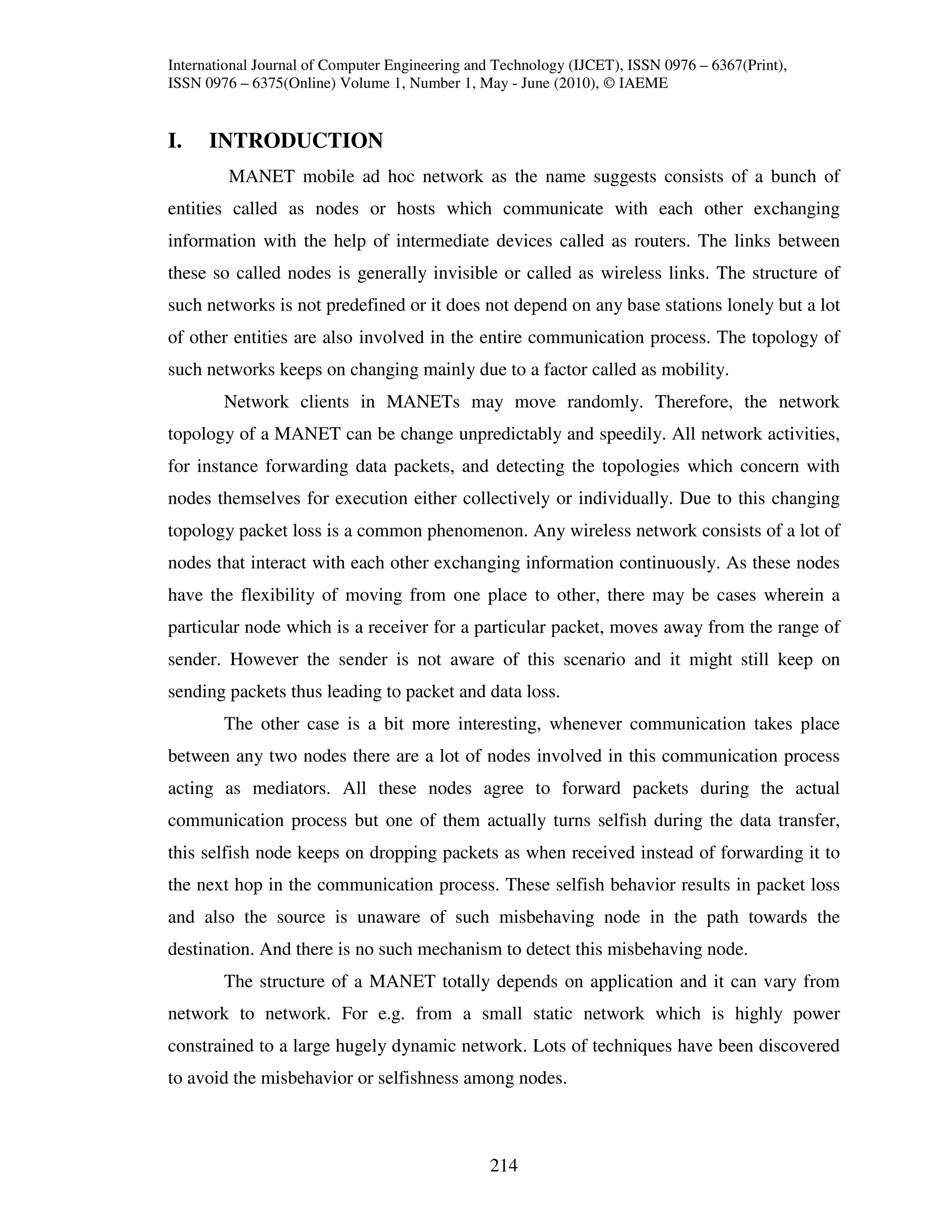 International Journal of Computer Engineering and Technology (IJCET), ISSN 0976 – 6367(Print),
ISSN 0976 – 6375(Online) Volume 1, Number 1, May - June (2010), © IAEME


I.    INTRODUCTION
         MANET mobile ad hoc network as the name suggests consists of a bunch of
entities called as nodes or hosts which communicate with each other exchanging
information with the help of intermediate devices called as routers. The links between
these so called nodes is generally invisible or called as wireless links. The structure of
such networks is not predefined or it does not depend on any base stations lonely but a lot
of other entities are also involved in the entire communication process. The topology of
such networks keeps on changing mainly due to a factor called as mobility.
        Network clients in MANETs may move randomly. Therefore, the network
topology of a MANET can be change unpredictably and speedily. All network activities,
for instance forwarding data packets, and detecting the topologies which concern with
nodes themselves for execution either collectively or individually. Due to this changing
topology packet loss is a common phenomenon. Any wireless network consists of a lot of
nodes that interact with each other exchanging information continuously. As these nodes
have the flexibility of moving from one place to other, there may be cases wherein a
particular node which is a receiver for a particular packet, moves away from the range of
sender. However the sender is not aware of this scenario and it might still keep on
sending packets thus leading to packet and data loss.
        The other case is a bit more interesting, whenever communication takes place
between any two nodes there are a lot of nodes involved in this communication process
acting as mediators. All these nodes agree to forward packets during the actual
communication process but one of them actually turns selfish during the data transfer,
this selfish node keeps on dropping packets as when received instead of forwarding it to
the next hop in the communication process. These selfish behavior results in packet loss
and also the source is unaware of such misbehaving node in the path towards the
destination. And there is no such mechanism to detect this misbehaving node.
        The structure of a MANET totally depends on application and it can vary from
network to network. For e.g. from a small static network which is highly power
constrained to a large hugely dynamic network. Lots of techniques have been discovered
to avoid the misbehavior or selfishness among nodes.



                                                214
 