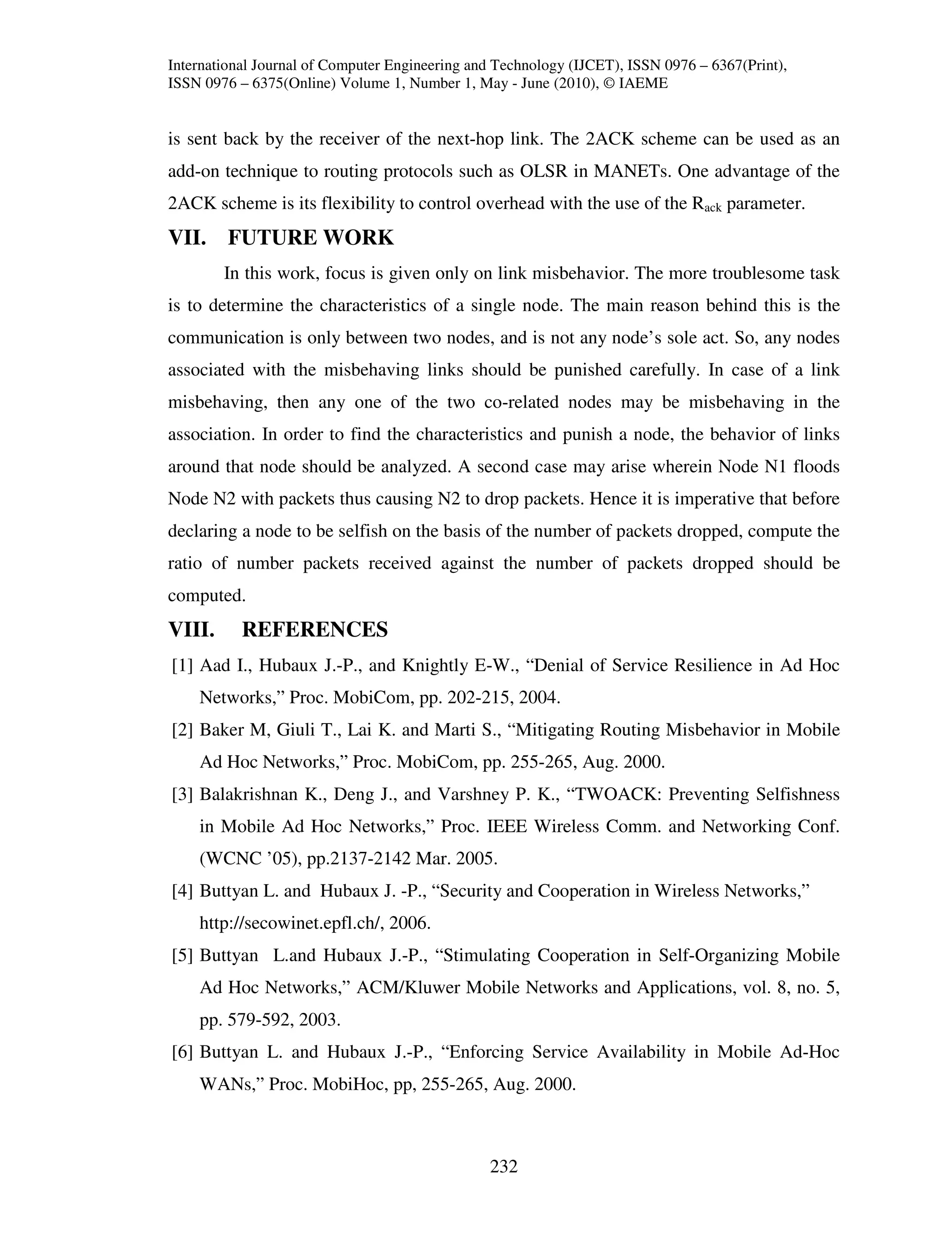 International Journal of Computer Engineering and Technology (IJCET), ISSN 0976 – 6367(Print),
ISSN 0976 – 6375(Online) Volume 1, Number 1, May - June (2010), © IAEME


is sent back by the receiver of the next-hop link. The 2ACK scheme can be used as an
add-on technique to routing protocols such as OLSR in MANETs. One advantage of the
2ACK scheme is its flexibility to control overhead with the use of the Rack parameter.
VII. FUTURE WORK
        In this work, focus is given only on link misbehavior. The more troublesome task
is to determine the characteristics of a single node. The main reason behind this is the
communication is only between two nodes, and is not any node’s sole act. So, any nodes
associated with the misbehaving links should be punished carefully. In case of a link
misbehaving, then any one of the two co-related nodes may be misbehaving in the
association. In order to find the characteristics and punish a node, the behavior of links
around that node should be analyzed. A second case may arise wherein Node N1 floods
Node N2 with packets thus causing N2 to drop packets. Hence it is imperative that before
declaring a node to be selfish on the basis of the number of packets dropped, compute the
ratio of number packets received against the number of packets dropped should be
computed.
VIII.      REFERENCES
[1] Aad I., Hubaux J.-P., and Knightly E-W., “Denial of Service Resilience in Ad Hoc
    Networks,” Proc. MobiCom, pp. 202-215, 2004.
[2] Baker M, Giuli T., Lai K. and Marti S., “Mitigating Routing Misbehavior in Mobile
    Ad Hoc Networks,” Proc. MobiCom, pp. 255-265, Aug. 2000.
[3] Balakrishnan K., Deng J., and Varshney P. K., “TWOACK: Preventing Selfishness
    in Mobile Ad Hoc Networks,” Proc. IEEE Wireless Comm. and Networking Conf.
    (WCNC ’05), pp.2137-2142 Mar. 2005.
[4] Buttyan L. and Hubaux J. -P., “Security and Cooperation in Wireless Networks,”
    http://secowinet.epfl.ch/, 2006.
[5] Buttyan L.and Hubaux J.-P., “Stimulating Cooperation in Self-Organizing Mobile
    Ad Hoc Networks,” ACM/Kluwer Mobile Networks and Applications, vol. 8, no. 5,
    pp. 579-592, 2003.
[6] Buttyan L. and Hubaux J.-P., “Enforcing Service Availability in Mobile Ad-Hoc
    WANs,” Proc. MobiHoc, pp, 255-265, Aug. 2000.



                                                232
 
