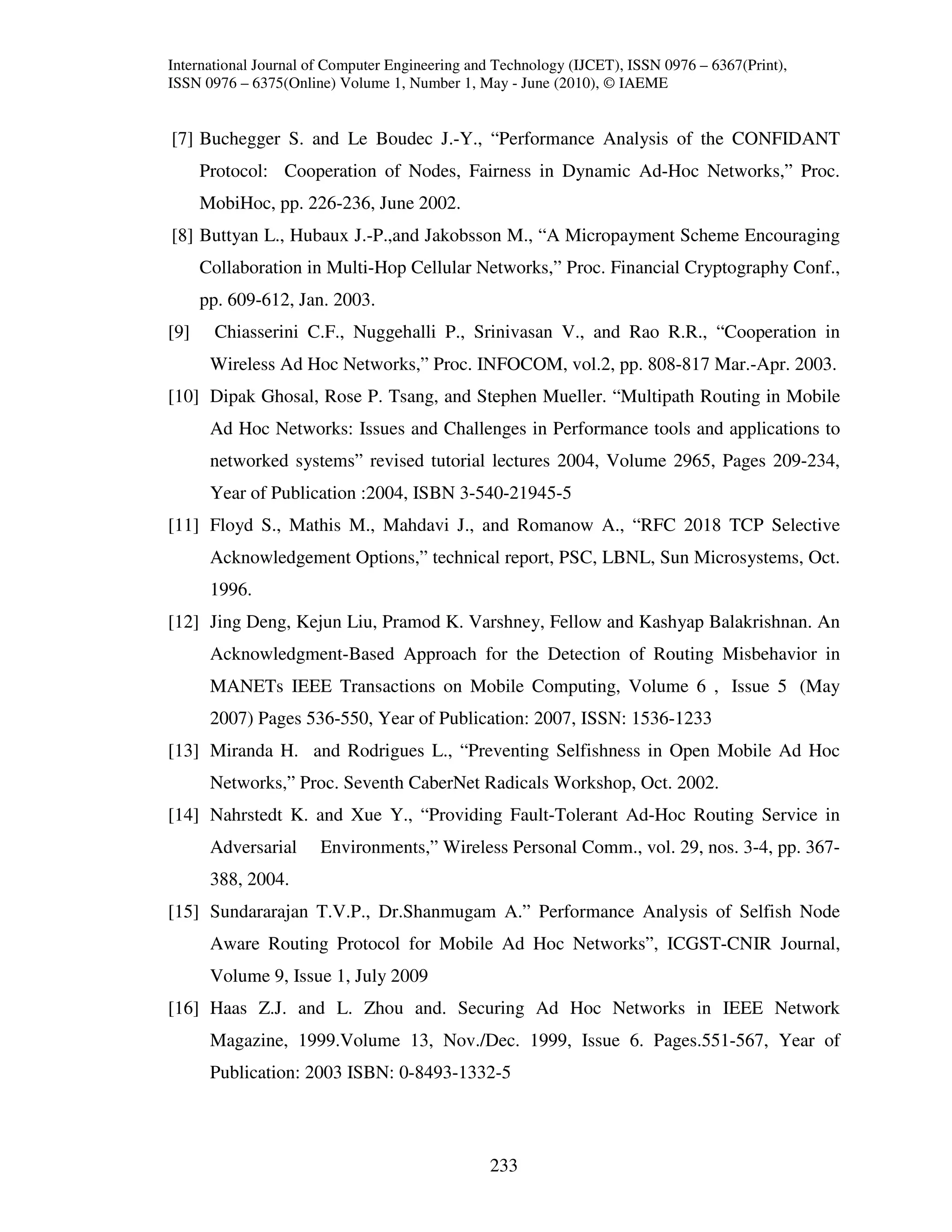 International Journal of Computer Engineering and Technology (IJCET), ISSN 0976 – 6367(Print),
ISSN 0976 – 6375(Online) Volume 1, Number 1, May - June (2010), © IAEME


[7] Buchegger S. and Le Boudec J.-Y., “Performance Analysis of the CONFIDANT
      Protocol: Cooperation of Nodes, Fairness in Dynamic Ad-Hoc Networks,” Proc.
      MobiHoc, pp. 226-236, June 2002.
[8] Buttyan L., Hubaux J.-P.,and Jakobsson M., “A Micropayment Scheme Encouraging
      Collaboration in Multi-Hop Cellular Networks,” Proc. Financial Cryptography Conf.,
      pp. 609-612, Jan. 2003.
[9]    Chiasserini C.F., Nuggehalli P., Srinivasan V., and Rao R.R., “Cooperation in
       Wireless Ad Hoc Networks,” Proc. INFOCOM, vol.2, pp. 808-817 Mar.-Apr. 2003.
[10] Dipak Ghosal, Rose P. Tsang, and Stephen Mueller. “Multipath Routing in Mobile
       Ad Hoc Networks: Issues and Challenges in Performance tools and applications to
       networked systems” revised tutorial lectures 2004, Volume 2965, Pages 209-234,
       Year of Publication :2004, ISBN 3-540-21945-5
[11] Floyd S., Mathis M., Mahdavi J., and Romanow A., “RFC 2018 TCP Selective
       Acknowledgement Options,” technical report, PSC, LBNL, Sun Microsystems, Oct.
       1996.
[12] Jing Deng, Kejun Liu, Pramod K. Varshney, Fellow and Kashyap Balakrishnan. An
       Acknowledgment-Based Approach for the Detection of Routing Misbehavior in
       MANETs IEEE Transactions on Mobile Computing, Volume 6 , Issue 5 (May
       2007) Pages 536-550, Year of Publication: 2007, ISSN: 1536-1233
[13] Miranda H. and Rodrigues L., “Preventing Selfishness in Open Mobile Ad Hoc
       Networks,” Proc. Seventh CaberNet Radicals Workshop, Oct. 2002.
[14] Nahrstedt K. and Xue Y., “Providing Fault-Tolerant Ad-Hoc Routing Service in
       Adversarial     Environments,” Wireless Personal Comm., vol. 29, nos. 3-4, pp. 367-
       388, 2004.
[15] Sundararajan T.V.P., Dr.Shanmugam A.” Performance Analysis of Selfish Node
       Aware Routing Protocol for Mobile Ad Hoc Networks”, ICGST-CNIR Journal,
       Volume 9, Issue 1, July 2009
[16] Haas Z.J. and L. Zhou and. Securing Ad Hoc Networks in IEEE Network
       Magazine, 1999.Volume 13, Nov./Dec. 1999, Issue 6. Pages.551-567, Year of
       Publication: 2003 ISBN: 0-8493-1332-5



                                                233
 