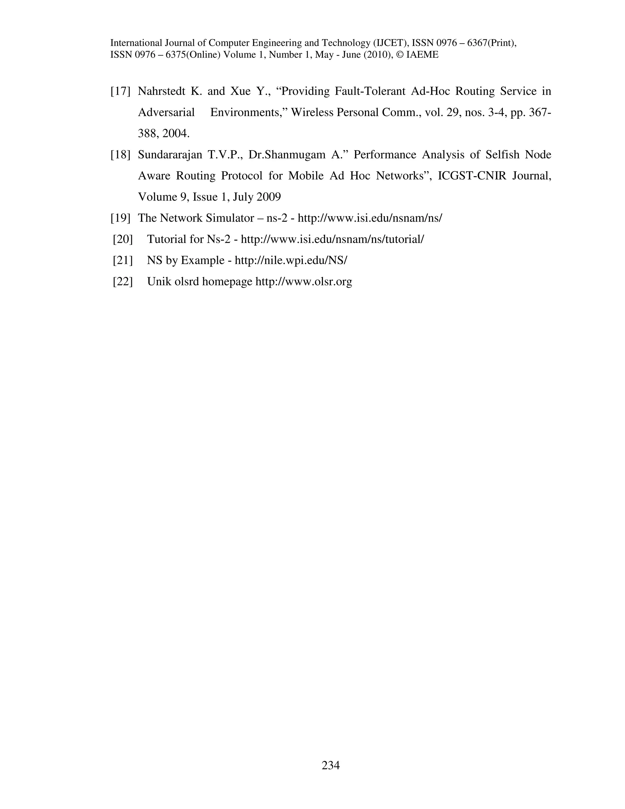 International Journal of Computer Engineering and Technology (IJCET), ISSN 0976 – 6367(Print),
ISSN 0976 – 6375(Online) Volume 1, Number 1, May - June (2010), © IAEME


[17] Nahrstedt K. and Xue Y., “Providing Fault-Tolerant Ad-Hoc Routing Service in
       Adversarial     Environments,” Wireless Personal Comm., vol. 29, nos. 3-4, pp. 367-
       388, 2004.
[18] Sundararajan T.V.P., Dr.Shanmugam A.” Performance Analysis of Selfish Node
       Aware Routing Protocol for Mobile Ad Hoc Networks”, ICGST-CNIR Journal,
       Volume 9, Issue 1, July 2009
[19] The Network Simulator – ns-2 - http://www.isi.edu/nsnam/ns/
[20]    Tutorial for Ns-2 - http://www.isi.edu/nsnam/ns/tutorial/
[21]    NS by Example - http://nile.wpi.edu/NS/
[22]    Unik olsrd homepage http://www.olsr.org




                                                234
 