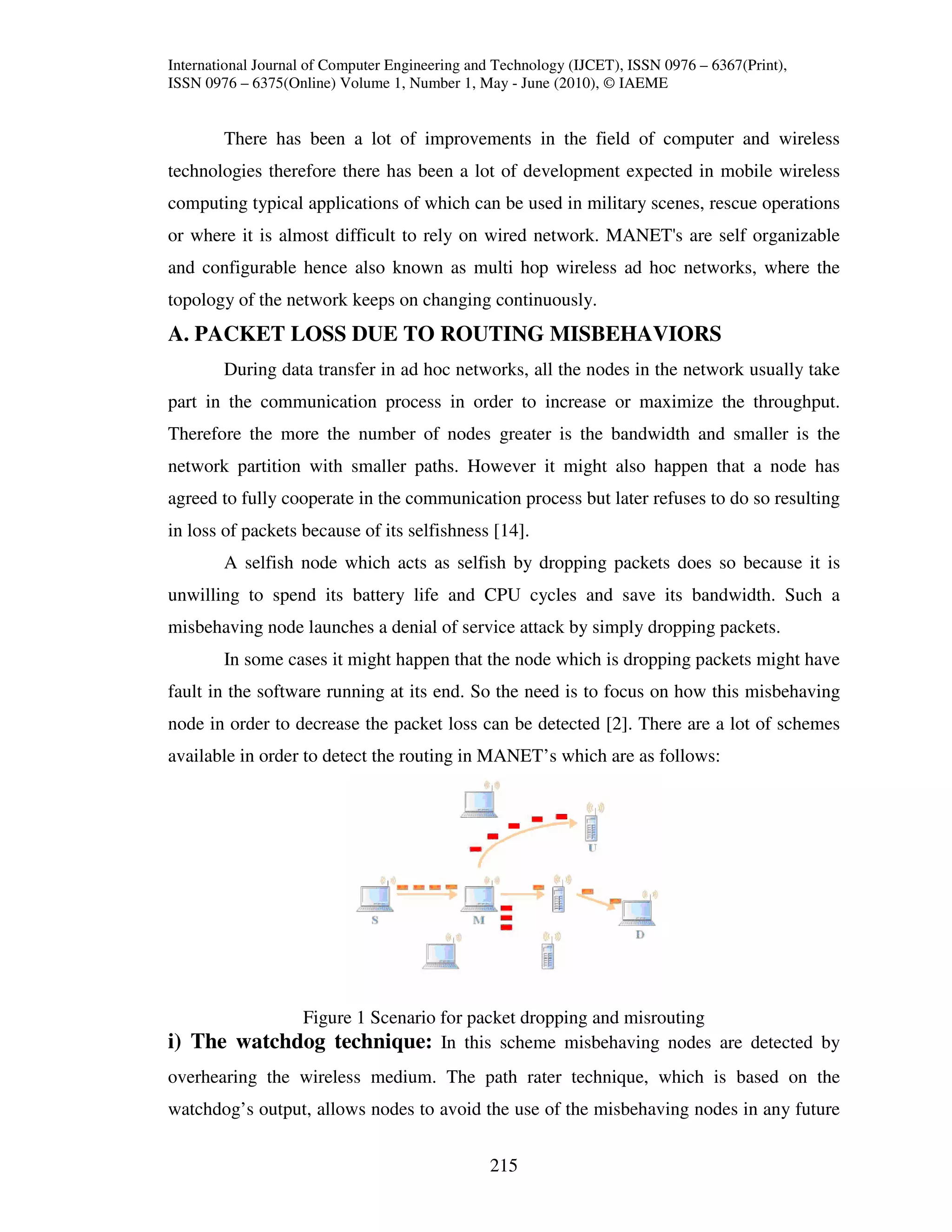 International Journal of Computer Engineering and Technology (IJCET), ISSN 0976 – 6367(Print),
ISSN 0976 – 6375(Online) Volume 1, Number 1, May - June (2010), © IAEME


        There has been a lot of improvements in the field of computer and wireless
technologies therefore there has been a lot of development expected in mobile wireless
computing typical applications of which can be used in military scenes, rescue operations
or where it is almost difficult to rely on wired network. MANET's are self organizable
and configurable hence also known as multi hop wireless ad hoc networks, where the
topology of the network keeps on changing continuously.
A. PACKET LOSS DUE TO ROUTING MISBEHAVIORS
        During data transfer in ad hoc networks, all the nodes in the network usually take
part in the communication process in order to increase or maximize the throughput.
Therefore the more the number of nodes greater is the bandwidth and smaller is the
network partition with smaller paths. However it might also happen that a node has
agreed to fully cooperate in the communication process but later refuses to do so resulting
in loss of packets because of its selfishness [14].
        A selfish node which acts as selfish by dropping packets does so because it is
unwilling to spend its battery life and CPU cycles and save its bandwidth. Such a
misbehaving node launches a denial of service attack by simply dropping packets.
        In some cases it might happen that the node which is dropping packets might have
fault in the software running at its end. So the need is to focus on how this misbehaving
node in order to decrease the packet loss can be detected [2]. There are a lot of schemes
available in order to detect the routing in MANET’s which are as follows:




             Figure 1 Scenario for packet dropping and misrouting
i) The watchdog technique: In this scheme misbehaving nodes are detected by
overhearing the wireless medium. The path rater technique, which is based on the
watchdog’s output, allows nodes to avoid the use of the misbehaving nodes in any future


                                                215
 