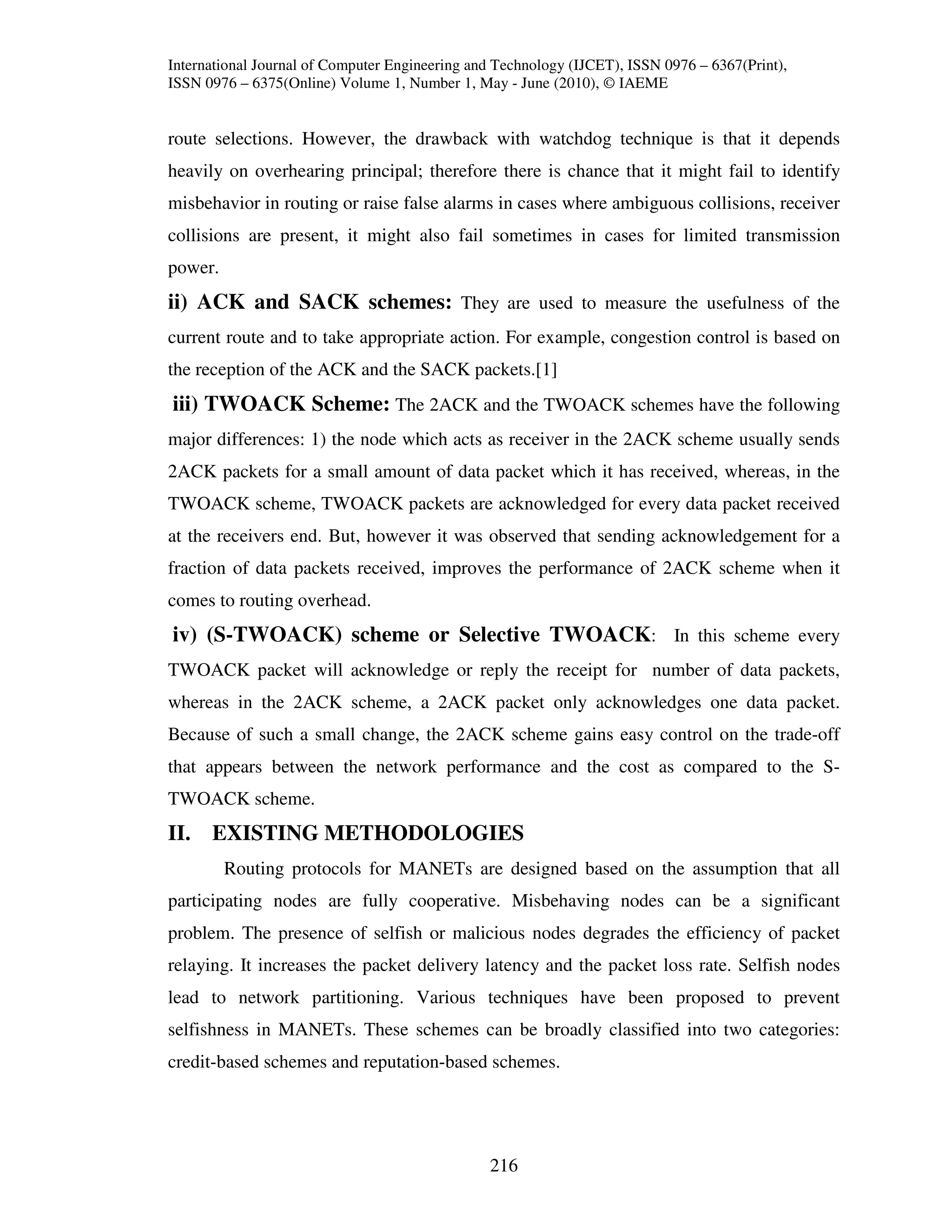 International Journal of Computer Engineering and Technology (IJCET), ISSN 0976 – 6367(Print),
ISSN 0976 – 6375(Online) Volume 1, Number 1, May - June (2010), © IAEME


route selections. However, the drawback with watchdog technique is that it depends
heavily on overhearing principal; therefore there is chance that it might fail to identify
misbehavior in routing or raise false alarms in cases where ambiguous collisions, receiver
collisions are present, it might also fail sometimes in cases for limited transmission
power.
ii) ACK and SACK schemes: They are used to measure the usefulness of the
current route and to take appropriate action. For example, congestion control is based on
the reception of the ACK and the SACK packets.[1]
iii) TWOACK Scheme: The 2ACK and the TWOACK schemes have the following
major differences: 1) the node which acts as receiver in the 2ACK scheme usually sends
2ACK packets for a small amount of data packet which it has received, whereas, in the
TWOACK scheme, TWOACK packets are acknowledged for every data packet received
at the receivers end. But, however it was observed that sending acknowledgement for a
fraction of data packets received, improves the performance of 2ACK scheme when it
comes to routing overhead.
iv) (S-TWOACK) scheme or Selective TWOACK: In this scheme every
TWOACK packet will acknowledge or reply the receipt for number of data packets,
whereas in the 2ACK scheme, a 2ACK packet only acknowledges one data packet.
Because of such a small change, the 2ACK scheme gains easy control on the trade-off
that appears between the network performance and the cost as compared to the S-
TWOACK scheme.
II. EXISTING METHODOLOGIES
         Routing protocols for MANETs are designed based on the assumption that all
participating nodes are fully cooperative. Misbehaving nodes can be a significant
problem. The presence of selfish or malicious nodes degrades the efficiency of packet
relaying. It increases the packet delivery latency and the packet loss rate. Selfish nodes
lead to network partitioning. Various techniques have been proposed to prevent
selfishness in MANETs. These schemes can be broadly classified into two categories:
credit-based schemes and reputation-based schemes.




                                                216
 