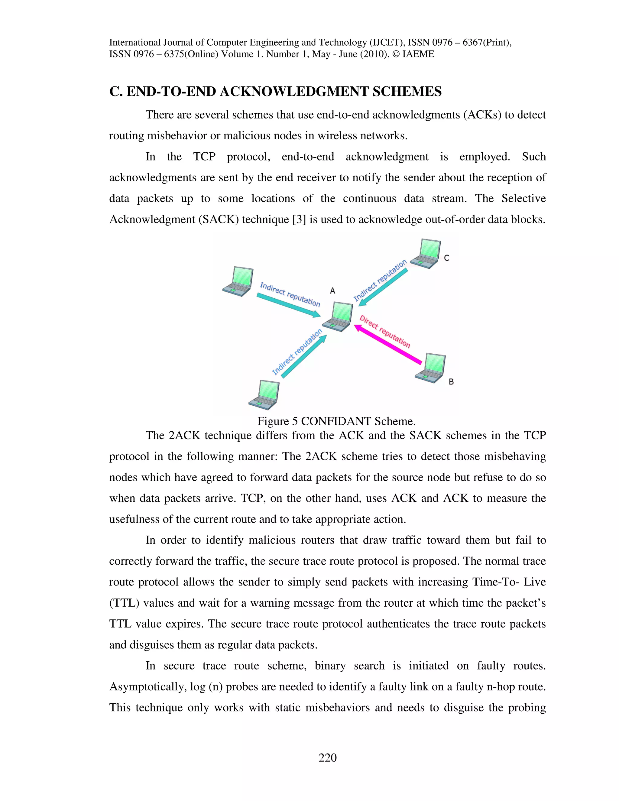 International Journal of Computer Engineering and Technology (IJCET), ISSN 0976 – 6367(Print),
ISSN 0976 – 6375(Online) Volume 1, Number 1, May - June (2010), © IAEME


C. END-TO-END ACKNOWLEDGMENT SCHEMES
        There are several schemes that use end-to-end acknowledgments (ACKs) to detect
routing misbehavior or malicious nodes in wireless networks.
        In the TCP protocol, end-to-end acknowledgment is employed. Such
acknowledgments are sent by the end receiver to notify the sender about the reception of
data packets up to some locations of the continuous data stream. The Selective
Acknowledgment (SACK) technique [3] is used to acknowledge out-of-order data blocks.




                           Figure 5 CONFIDANT Scheme.
        The 2ACK technique differs from the ACK and the SACK schemes in the TCP
protocol in the following manner: The 2ACK scheme tries to detect those misbehaving
nodes which have agreed to forward data packets for the source node but refuse to do so
when data packets arrive. TCP, on the other hand, uses ACK and ACK to measure the
usefulness of the current route and to take appropriate action.
        In order to identify malicious routers that draw traffic toward them but fail to
correctly forward the traffic, the secure trace route protocol is proposed. The normal trace
route protocol allows the sender to simply send packets with increasing Time-To- Live
(TTL) values and wait for a warning message from the router at which time the packet’s
TTL value expires. The secure trace route protocol authenticates the trace route packets
and disguises them as regular data packets.
        In secure trace route scheme, binary search is initiated on faulty routes.
Asymptotically, log (n) probes are needed to identify a faulty link on a faulty n-hop route.
This technique only works with static misbehaviors and needs to disguise the probing



                                                220
 