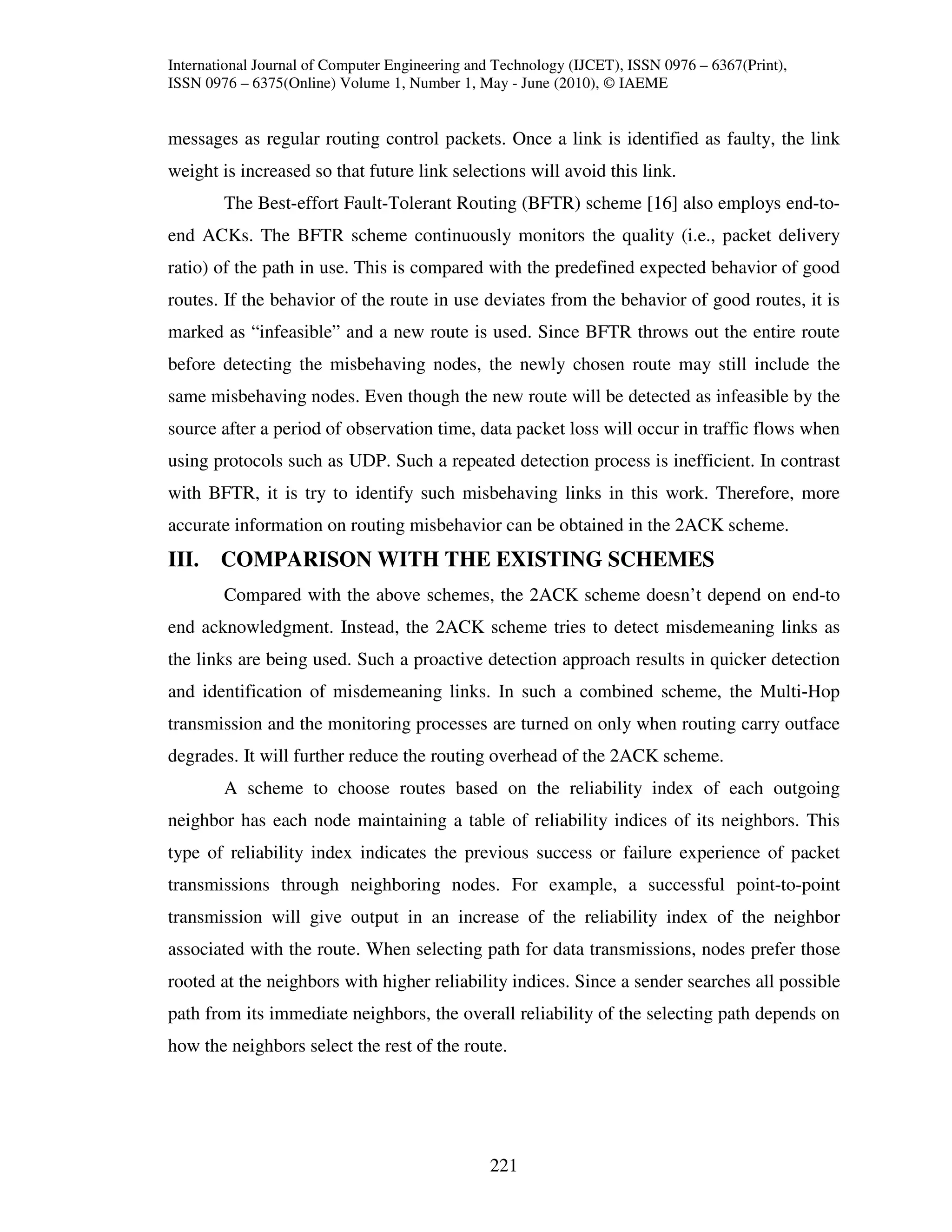 International Journal of Computer Engineering and Technology (IJCET), ISSN 0976 – 6367(Print),
ISSN 0976 – 6375(Online) Volume 1, Number 1, May - June (2010), © IAEME


messages as regular routing control packets. Once a link is identified as faulty, the link
weight is increased so that future link selections will avoid this link.
        The Best-effort Fault-Tolerant Routing (BFTR) scheme [16] also employs end-to-
end ACKs. The BFTR scheme continuously monitors the quality (i.e., packet delivery
ratio) of the path in use. This is compared with the predefined expected behavior of good
routes. If the behavior of the route in use deviates from the behavior of good routes, it is
marked as “infeasible” and a new route is used. Since BFTR throws out the entire route
before detecting the misbehaving nodes, the newly chosen route may still include the
same misbehaving nodes. Even though the new route will be detected as infeasible by the
source after a period of observation time, data packet loss will occur in traffic flows when
using protocols such as UDP. Such a repeated detection process is inefficient. In contrast
with BFTR, it is try to identify such misbehaving links in this work. Therefore, more
accurate information on routing misbehavior can be obtained in the 2ACK scheme.
III. COMPARISON WITH THE EXISTING SCHEMES
        Compared with the above schemes, the 2ACK scheme doesn’t depend on end-to
end acknowledgment. Instead, the 2ACK scheme tries to detect misdemeaning links as
the links are being used. Such a proactive detection approach results in quicker detection
and identification of misdemeaning links. In such a combined scheme, the Multi-Hop
transmission and the monitoring processes are turned on only when routing carry outface
degrades. It will further reduce the routing overhead of the 2ACK scheme.
        A scheme to choose routes based on the reliability index of each outgoing
neighbor has each node maintaining a table of reliability indices of its neighbors. This
type of reliability index indicates the previous success or failure experience of packet
transmissions through neighboring nodes. For example, a successful point-to-point
transmission will give output in an increase of the reliability index of the neighbor
associated with the route. When selecting path for data transmissions, nodes prefer those
rooted at the neighbors with higher reliability indices. Since a sender searches all possible
path from its immediate neighbors, the overall reliability of the selecting path depends on
how the neighbors select the rest of the route.




                                                221
 