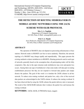 International Journal of Computer and Technology (IJCET), ISSN 0976 – 6367(Print),
International Journal of Computer Engineering Engineering
and Technology (IJCET), ISSN 0976May - June Print) © IAEME
ISSN 0976 – 6375(Online) Volume 1, Number 1,
                                                – 6367( (2010),
ISSN 0976 – 6375(Online) Volume 1
                                                                      IJCET
Number 1, May - June (2010), pp. 213-234                          ©IAEME
© IAEME, http://www.iaeme.com/ijcet.html


     THE DETECTION OF ROUTING MISBEHAVIOR IN
      MOBILE AD HOC NETWORKS USING THE 2ACK
                    SCHEME WITH OLSR PROTOCOL
                                  Mrs. S. A. Nagtilak
                         Department of Computer Engineering
                    S.C.O.E, Pune, E-Mail: saranagtilak@yahoo.co.in

                                   Prof. U.A. Mande
                Asst. Professors, Departments of Computer Engineering
                 S.C.O.E, Pune, E-Mail: uamande.scoe@sinhgad.edu


ABSTRACT
        The operation of MANETs does not depend on preexisting infrastructure or base
stations. Network nodes in MANETs are free to move randomly. Therefore, the network
topology of a MANET may change rapidly and unpredictably. This paper presents the
existing methods to detect misbehavior in MANETs. Routing protocols used in such type
of networks generally based on the assumption that, all participating nodes will be fully
cooperative. But, due to the open structure node misbehavior may exist and packet loss
occurs. Among them one type of misbehavior is that some nodes will take part in routing
establishment processes but they do not respond to forward data packets and simply
dismiss the packets. The goal of this work is to simulate the 2ACK scheme in ad hoc
network. To reduce extra routing overhead, and packet loss, only a few of the received
data packets are acknowledged in the 2ACK scheme. It reduces the routing overhead. It
has been observed that by using the 2ACK scheme the packet delivery ratio is increased.
The result of the 2ACK-OLSR indicates that it reduces the packet loss and increase the
routing overhead.
KEYWORDS: 2ACK, SACK, S-TWOACK, beans, nuggets




                                          213
 
