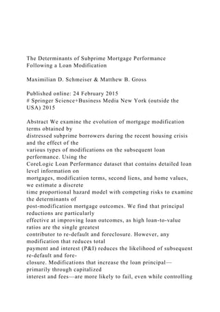 The Determinants of Subprime Mortgage Performance
Following a Loan Modification
Maximilian D. Schmeiser & Matthew B. Gross
Published online: 24 February 2015
# Springer Science+Business Media New York (outside the
USA) 2015
Abstract We examine the evolution of mortgage modification
terms obtained by
distressed subprime borrowers during the recent housing crisis
and the effect of the
various types of modifications on the subsequent loan
performance. Using the
CoreLogic Loan Performance dataset that contains detailed loan
level information on
mortgages, modification terms, second liens, and home values,
we estimate a discrete
time proportional hazard model with competing risks to examine
the determinants of
post-modification mortgage outcomes. We find that principal
reductions are particularly
effective at improving loan outcomes, as high loan-to-value
ratios are the single greatest
contributor to re-default and foreclosure. However, any
modification that reduces total
payment and interest (P&I) reduces the likelihood of subsequent
re-default and fore-
closure. Modifications that increase the loan principal—
primarily through capitalized
interest and fees—are more likely to fail, even while controlling
 