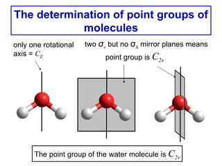 The determination of point groups of
            molecules
only one rotational   two σv but no σh mirror planes means
axis = C2                   point group is C2v




      The point group of the water molecule is C2v
 