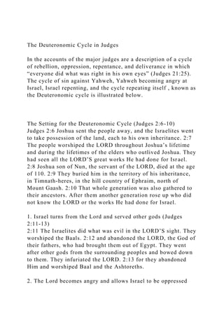 The Deuteronomic Cycle in Judges
In the accounts of the major judges are a description of a cycle
of rebellion, oppression, repentance, and deliverance in which
“everyone did what was right in his own eyes” (Judges 21:25).
The cycle of sin against Yahweh, Yahweh becoming angry at
Israel, Israel repenting, and the cycle repeating itself , known as
the Deuteronomic cycle is illustrated below.
The Setting for the Deuteronomic Cycle (Judges 2:6-10)
Judges 2:6 Joshua sent the people away, and the Israelites went
to take possession of the land, each to his own inheritance. 2:7
The people worshiped the LORD throughout Joshua’s lifetime
and during the lifetimes of the elders who outlived Joshua. They
had seen all the LORD’S great works He had done for Israel.
2:8 Joshua son of Nun, the servant of the LORD, died at the age
of 110. 2:9 They buried him in the territory of his inheritance,
in Timnath-heres, in the hill country of Ephraim, north of
Mount Gaash. 2:10 That whole generation was also gathered to
their ancestors. After them another generation rose up who did
not know the LORD or the works He had done for Israel.
1. Israel turns from the Lord and served other gods (Judges
2:11-13)
2:11 The Israelites did what was evil in the LORD’S sight. They
worshiped the Baals. 2:12 and abandoned the LORD, the God of
their fathers, who had brought them out of Egypt. They went
after other gods from the surrounding peoples and bowed down
to them. They infuriated the LORD. 2:13 for they abandoned
Him and worshiped Baal and the Ashtoreths.
2. The Lord becomes angry and allows Israel to be oppressed
 