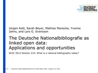 Jürgen Kett, Sarah Beyer, Mathias Manecke, Yvonne
         Jahns, and Lars G. Svensson

         The Deutsche Nationalbibliografie as
         linked open data:
         Applications and opportunities
         WLIC 2012 Session 215: What is a national bibliography today?




1 | 27    | Deutsche Nationalbibliografie als Linked Open Data | August 16, 2012
 