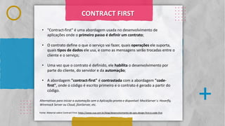 Classificação da informação: Uso Interno
. . . .
. . . .
. . . .
. . . .
. . . .
.
.
.
.
.
.
.
.
.
.
.
.
.
.
.
.
. . . .
. . . .
. . . .
. . . .
. . . .
. . . .
. . . .
. . . .
. . . .
. . . .
. . . .
. . . .
. . . .
. . . .
. . . .
+
. . . .
. . . .
. . . .
. . . .
. . . .
CONTRACT FIRST
• "Contract-first" é uma abordagem usada no desenvolvimento de
aplicações onde o primeiro passo é definir um contrato;
• O contrato define o que o serviço vai fazer, quais operações ele suporta,
quais tipos de dados ele usa, e como as mensagens serão trocadas entre o
cliente e o serviço;
• Uma vez que o contrato é definido, ele habilita o desenvolvimento por
parte do cliente, do servidor e da automação;
• A abordagem "contract-first" é contrastada com a abordagem "code-
first", onde o código é escrito primeiro e o contrato é gerado a partir do
código.
Alternativas para iniciar a automação sem a Aplicação pronta e disponível: MockServer`s: Hoverfly,
Wiremock Server ou Cloud, jSonServer, etc.
Fonte: Material sobre Contract First: https://www.zup.com.br/blog/desenvolvimento-de-apis-design-first-e-code-first
 