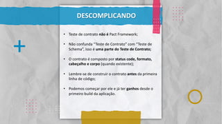 Classificação da informação: Uso Interno
. . . .
. . . .
. . . .
. . . .
. . . .
.
.
.
.
.
.
.
.
.
.
.
.
.
.
.
.
. . . .
. . . .
. . . .
. . . .
. . . .
. . . .
. . . .
. . . .
. . . .
. . . .
DESCOMPLICANDO
. . . .
. . . .
. . . .
. . . .
. . . .
+
. . . .
. . . .
. . . .
. . . .
. . . .
• Teste de contrato não é Pact Framework;
• Não confunda “Teste de Contrato” com “Teste de
Schema”, isso é uma parte do Teste de Contrato;
• O contrato é composto por status code, formato,
cabeçalho e corpo (quando existente);
• Lembre-se de construir o contrato antes da primeira
linha de código;
• Podemos começar por ele e já ter ganhos desde o
primeiro build da aplicação.
 