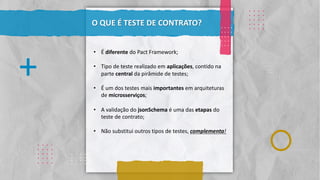 Classificação da informação: Uso Interno
. . . .
. . . .
. . . .
. . . .
. . . .
.
.
.
.
.
.
.
.
.
.
.
.
.
.
.
.
. . . .
. . . .
. . . .
. . . .
. . . .
. . . .
. . . .
. . . .
. . . .
. . . .
O QUE É TESTE DE CONTRATO?
. . . .
. . . .
. . . .
. . . .
. . . .
+
. . . .
. . . .
. . . .
. . . .
. . . .
• É diferente do Pact Framework;
• Tipo de teste realizado em aplicações, contido na
parte central da pirâmide de testes;
• É um dos testes mais importantes em arquiteturas
de microsserviços;
• A validação do jsonSchema é uma das etapas do
teste de contrato;
• Não substitui outros tipos de testes, complementa!
 