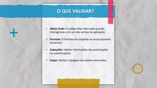 Classificação da informação: Uso Interno
. . . .
. . . .
. . . .
. . . .
. . . .
.
.
.
.
.
.
.
.
.
.
.
.
.
.
.
.
. . . .
. . . .
. . . .
. . . .
. . . .
. . . .
. . . .
. . . .
. . . .
. . . .
O QUE VALIDAR?
. . . .
. . . .
. . . .
. . . .
. . . .
+
. . . .
. . . .
. . . .
. . . .
. . . .
• Status Code: O código http retornado quando
interagirmos com um dos verbos da aplicação;
• Formato: O formato da resposta no corpo (quando
existente);
• Cabeçalho: Validar informações das autorizações
ou autenticações;
• Corpo: Validar a tipagem dos dados retornados.
 
