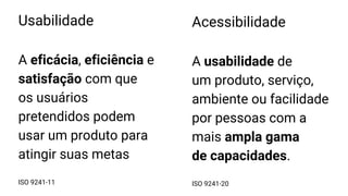 Usabilidade
A eficácia, eficiência e
satisfação com que
os usuários
pretendidos podem
usar um produto para
atingir suas metas
ISO 9241-11
Acessibilidade
A usabilidade de
um produto, serviço,
ambiente ou facilidade
por pessoas com a
mais ampla gama
de capacidades.
ISO 9241-20
 