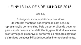 LEI Nº 13.146, DE 6 DE JULHO DE 2015.
Art. 63.
É obrigatória a acessibilidade nos sítios
da internet mantidos por empresas com sede ou
representação comercial no País ou por órgãos de governo,
para uso da pessoa com deficiência, garantindo-lhe acesso
às informações disponíveis, conforme as melhores práticas
e diretrizes de acessibilidade adotadas internacionalmente.
 