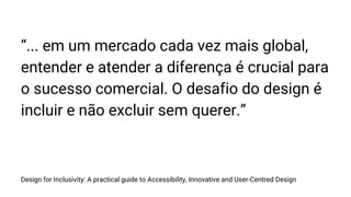 Design for Inclusivity: A practical guide to Accessibility, Innovative and User-Centred Design
“... em um mercado cada vez mais global,
entender e atender a diferença é crucial para
o sucesso comercial. O desafio do design é
incluir e não excluir sem querer.”
 