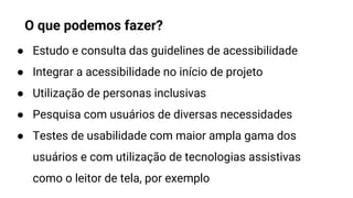 ● Estudo e consulta das guidelines de acessibilidade
● Integrar a acessibilidade no início de projeto
● Utilização de personas inclusivas
● Pesquisa com usuários de diversas necessidades
● Testes de usabilidade com maior ampla gama dos
usuários e com utilização de tecnologias assistivas
como o leitor de tela, por exemplo
O que podemos fazer?
 